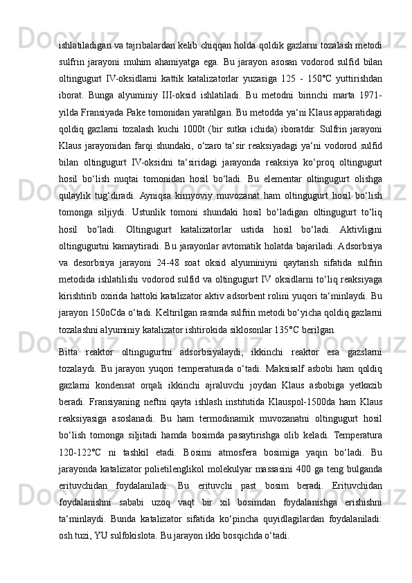 ishlatiladigan va tajribalardan kelib chiqqan holda qoldik gazlarni tozalash metodi
sulfrin   jarayoni   muhim   ahamiyatga   ega.   Bu   jarayon   asosan   vodorod   sulfid   bilan
oltingugurt   IV-oksidlarni   kattik   katalizatorlar   yuzasiga   125   -   150°C   yuttirishdan
iborat.   Bunga   alyuminiy   III-oksid   ishlatiladi.   Bu   metodni   birinchi   marta   1971-
yilda Fransiyada Pake tomonidan yaratilgan. Bu metodda ya‘ni Klaus apparatidagi
qoldiq   gazlarni   tozalash   kuchi   1000t   (bir   sutka   ichida)   iboratdir.   Sulfrin   jarayoni
Klaus   jarayonidan   farqi   shundaki,   o‘zaro   ta‘sir   reaksiyadagi   ya‘ni   vodorod   sulfid
bilan   oltingugurt   IV-oksidni   ta‘siridagi   jarayonda   reaksiya   ko‘proq   oltingugurt
hosil   bo‘lish   nuqtai   tomonidan   hosil   bo‘ladi.   Bu   elementar   oltingugurt   olishga
qulaylik   tug‘diradi.  Ayniqsa   kimyoviy   muvozanat   ham   oltingugurt   hosil   bo‘lish
tomonga   siljiydi.   Ustunlik   tomoni   shundaki   hosil   bo‘ladigan   oltingugurt   to‘liq
hosil   bo‘ladi.   Oltingugurt   katalizatorlar   ustida   hosil   bo‘ladi.   Aktivligini
oltingugurtni  kamaytiradi. Bu jarayonlar  avtomatik holatda bajariladi.  Adsorbsiya
va   desorbsiya   jarayoni   24-48   soat   oksid   alyuminiyni   qaytarish   sifatida   sulfrin
metodida ishlatilishi vodorod sulfid va oltingugurt IV oksidlarni to‘liq reaksiyaga
kirishtirib oxirida hattoki katalizator aktiv adsorbent rolini yuqori ta‘minlaydi. Bu
jarayon 150oCda o‘tadi. Keltirilgan rasmda sulfrin metodi bo‘yicha qoldiq gazlarni
tozalashni alyuminiy katalizator ishtirokida siklosonlar 135°C berilgan.
Bitta   reaktor   oltingugurtni   adsorbsiyalaydi,   ikkinchi   reaktor   esa   gazslarni
tozalaydi.   Bu   jarayon   yuqori   temperaturada   o‘tadi.   Maksisalf   asbobi   ham   qoldiq
gazlarni   kondensat   orqali   ikkinchi   ajraluvchi   joydan   Klaus   asbobiga   yetkazib
beradi.   Fransiyaning   neftni   qayta   ishlash   institutida   Klauspol-1500da   ham   Klaus
reaksiyasiga   asoslanadi.   Bu   ham   termodinamik   muvozanatni   oltingugurt   hosil
bo‘lish   tomonga   siljitadi   hamda   bosimda   pasaytirishga   olib   keladi.   Temperatura
120-122°C   ni   tashkil   etadi.   Bosimi   atmosfera   bosimiga   yaqin   bo‘ladi.   Bu
jarayonda   katalizator   polietilenglikol  molekulyar  massasini   400  ga  teng  bulganda
erituvchidan   foydalaniladi.   Bu   erituvchi   past   bosim   beradi.   Erituvchidan
foydalanishni   sababi   uzoq   vaqt   bir   xil   bosimdan   foydalanishga   erishishni
ta‘minlaydi.   Bunda   katalizator   sifatida   ko‘pincha   quyidlagilardan   foydalaniladi:
osh tuzi, YU sulfokislota. Bu jarayon ikki bosqichda o‘tadi.  