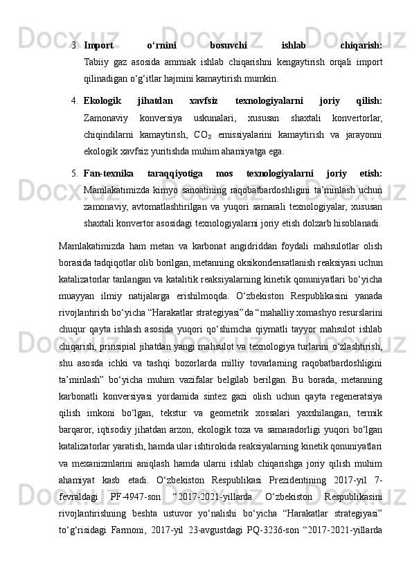 3. Import   o‘rnini   bosuvchi   ishlab   chiqarish:
Tabiiy   gaz   asosida   ammiak   ishlab   chiqarishni   kengaytirish   orqali   import
qilinadigan o‘g‘itlar hajmini kamaytirish mumkin.
4. Ekologik   jihatdan   xavfsiz   texnologiyalarni   joriy   qilish:
Zamonaviy   konversiya   uskunalari,   xususan   shaxtali   konvertorlar,
chiqindilarni   kamaytirish,   CO   emissiyalarini   kamaytirish   va   jarayonni₂
ekologik xavfsiz yuritishda muhim ahamiyatga ega.
5. Fan-texnika   taraqqiyotiga   mos   texnologiyalarni   joriy   etish:
Mamlakatimizda   kimyo   sanoatining   raqobatbardoshligini   ta’minlash   uchun
zamonaviy,   avtomatlashtirilgan   va   yuqori   samarali   texnologiyalar,   xususan
shaxtali konvertor asosidagi texnologiyalarni joriy etish dolzarb hisoblanadi.
Mamlakatimizda   ham   metan   va   karbonat   angidriddan   foydali   mahsulotlar   olish
borasida tadqiqotlar olib borilgan, metanning oksikondensatlanish reaksiyasi uchun
katalizatorlar tanlangan va katalitik reaksiyalarning kinetik qonuniyatlari bo‘yicha
muayyan   ilmiy   natijalarga   erishilmoqda.   O‘zbekiston   Respublikasini   yanada
rivojlantirish bo‘yicha “Harakatlar strategiyasi”da “mahalliy xomashyo resurslarini
chuqur   qayta   ishlash   asosida   yuqori   qo‘shimcha   qiymatli   tayyor   mahsulot   ishlab
chiqarish, prinsipial jihatdan yangi mahsulot va texnologiya turlarini o zlashtirish,	
ʻ
shu   asosda   ichki   va   tashqi   bozorlarda   milliy   tovarlarning   raqobatbardoshligini
ta’minlash”   bo‘yicha   muhim   vazifalar   belgilab   berilgan.   Bu   borada,   metanning
karbonatli   konversiyasi   yordamida   sintez   gazi   olish   uchun   qayta   regeneratsiya
qilish   imkoni   bo‘lgan,   tekstur   va   geometrik   xossalari   yaxshilangan,   termik
barqaror,   iqtisodiy   jihatdan   arzon,   ekologik   toza   va   samaradorligi   yuqori   bo‘lgan
katalizatorlar yaratish, hamda ular ishtirokida reaksiyalarning kinetik qonuniyatlari
va   mexanizmlarini   aniqlash   hamda   ularni   ishlab   chiqarishga   joriy   qilish   muhim
ahamiyat   kasb   etadi.   O‘zbekiston   Respublikasi   Prezidentining   2017-yil   7-
fevraldagi   PF-4947-son   “2017-2021-yillarda   O‘zbekiston   Respublikasini
rivojlantirishning   beshta   ustuvor   yo‘nalishi   bo‘yicha   “Harakatlar   strategiyasi”
to‘g‘risidagi   Farmoni,   2017-yil   23-avgustdagi   PQ-3236-son   “2017-2021-yillarda 