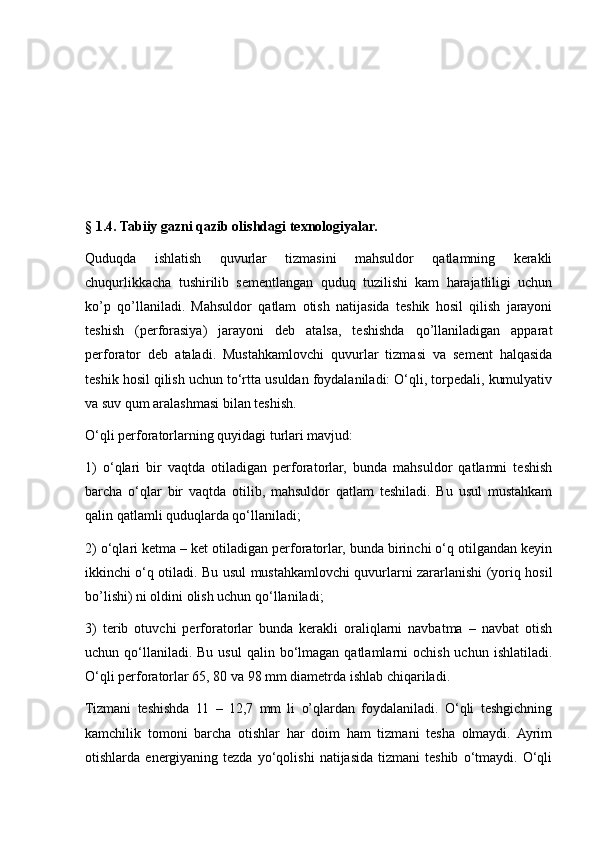 § 1.4. Tabiiy gazni qazib olishdagi texnologiyalar.
Quduqda   ishlatish   quvurlar   tizmasini   mahsuldor   qatlamning   kerakli
chuqurlikkacha   tushirilib   sementlangan   quduq   tuzilishi   kam   harajatliligi   uchun
ko’p   qo’llaniladi.   Mahsuldor   qatlam   otish   natijasida   teshik   hosil   qilish   jarayoni
teshish   (perforasiya)   jarayoni   deb   atalsa,   teshishda   qo’llaniladigan   apparat
perforator   deb   ataladi.   Mustahkamlovchi   quvurlar   tizmasi   va   sement   halqasida
teshik hosil qilish uchun to‘rtta usuldan foydalaniladi: O‘qli, torpedali, kumulyativ
va suv qum aralashmasi bilan teshish. 
O‘qli perforatorlarning quyidagi turlari mavjud: 
1)   o‘qlari   bir   vaqtda   otiladigan   perforatorlar,   bunda   mahsuldor   qatlamni   teshish
barcha   o‘qlar   bir   vaqtda   otilib,   mahsuldor   qatlam   teshiladi.   Bu   usul   mustahkam
qalin qatlamli quduqlarda qo‘llaniladi; 
2) o‘qlari ketma – ket otiladigan perforatorlar, bunda birinchi o‘q otilgandan keyin
ikkinchi o‘q otiladi. Bu usul mustahkamlovchi quvurlarni zararlanishi (yoriq hosil
bo’lishi) ni oldini olish uchun qo‘llaniladi; 
3)   terib   otuvchi   perforatorlar   bunda   kerakli   oraliqlarni   navbatma   –   navbat   otish
uchun qo‘llaniladi. Bu  usul  qalin  bo‘lmagan  qatlamlarni  ochish  uchun  ishlatiladi.
O‘qli perforatorlar 65, 80 va 98 mm diametrda ishlab chiqariladi. 
Tizmani   teshishda   11   –   12,7   mm   li   o’qlardan   foydalaniladi.   O‘qli   teshgichning
kamchilik   tomoni   barcha   otishlar   har   doim   ham   tizmani   tesha   olmaydi.   Ayrim
otishlarda  energiyaning  tezda   yo‘qolishi   natijasida   tizmani   teshib   o‘tmaydi.  O‘qli 
