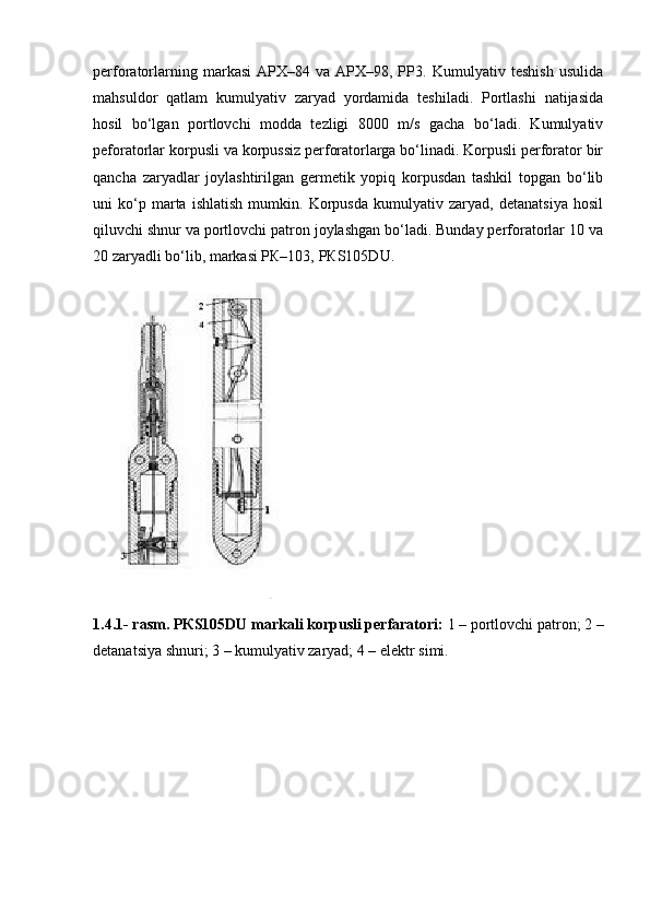 perforatorlarning   markasi  APX–84   va  APX–98,   PP3.   Kumulyativ   teshish   usulida
mahsuldor   qatlam   kumulyativ   zaryad   yordamida   teshiladi.   Portlashi   natijasida
hosil   bo‘lgan   portlovchi   modda   tezligi   8000   m/s   gacha   bo‘ladi.   Kumulyativ
peforatorlar korpusli va korpussiz perforatorlarga bo‘linadi. Korpusli perforator bir
qancha   zaryadlar   joylashtirilgan   germetik   yopiq   korpusdan   tashkil   topgan   bo‘lib
uni   ko‘p   marta   ishlatish   mumkin.   Korpusda   kumulyativ   zaryad,   detanatsiya   hosil
qiluvchi shnur va portlovchi patron joylashgan bo‘ladi. Bunday perforatorlar 10 va
20 zaryadli bo‘lib, markasi PК–103, PКS105DU.
1.4.1- rasm. PКS105DU markali korpusli perfaratori:  1 – portlovchi patron; 2 –
detanatsiya shnuri; 3 – kumulyativ zaryad; 4 – elektr simi. 
