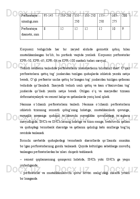 Perforatsiya
uzunligi,mm 95-145 155-250 155-
250 155-250 155-
250 165-
275 200
Perforatsiya
diametri, mm 8 12 12 12 12 10 9
Korpussiz   teshgichda   har   bir   zaryad   alohida   germetik   qobiq   bilan
mustahkamlangan   bo‘lib,   bu   portlash   vaqtida   yoriladi.   Korpussiz   perforatorlar
KPR–50, KPR–65, KPR–84 va KPR–100 markali turlari mavjud.
Teshish usullarini tanlashda perforatorlarni xususiyatlarini bilishimiz shart. O‘qsiz
perforatorlarni   qattiq   tog‘   jinslaridan   tuzilgan   quduqlarda   ishlatish   yaxshi   natija
beradi; O‘qli  perfarator uncha qattiq bo‘lmagan tog‘  jinslaridan tuzilgan qatlamni
teshishda   qo‘llaniladi.   Snaryadli   teshish   usuli   qattiq   va   kam   o’tkazuvchan   tog’
jinslarida   qo’llash   yaxshi   natija   beradi.   Otilgan   o‘q   va   snaryadlar   tizmani
deformatsiyalaydi va sement halqa va qatlamlarda yoriq hosil qiladi. 
Namuna   o`lchamli   perforatorlarni   tanlash.   Namuna   o`lchamli   perforatorlarni
ishlatish   tizimning   sementli   qobig‘ining   holatiga;   mustahkamlash   quvuriga;
suyuqlik   xossasiga   quduqni   to`ldiruvchi   suyuqlikka   quvurlardagi   to`siqlarni
mavjudligida; SNCh va GNCh larning holatiga va tizim soniga; berkituvchi qatlam
va   quduqdagi   termobarik   sharoitga   va   qatlamni   qalinligi   kabi   omillarga   bog‘liq
ravishda tanlanadi. 
Birinchi   navbatda   quduqlardagi   termobarik   sharoitlarda   qo`llanishi   mumkin
bo`lgan perforatorlarning guruhi tanlanadi. Quyida keltirilgan sabablarga muvofiq
tanlangan perforatorlardan ba`zilari chiqarib tashlanadi: 
–   sement   qoplamasining   qoniqarsiz   holatida,   SNCh   yoki   GNCh   ga   yaqin
joylashganda; 
–   perforatorlar   va   mustahkamlaovchi   quvur   devori   oralig‘idagi   masofa   yetarli
bo`lmaganda.  