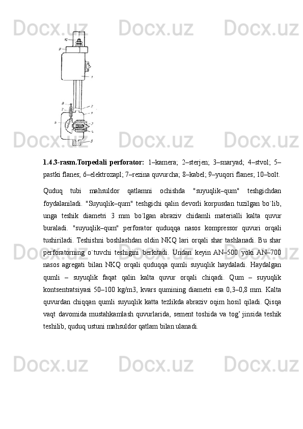 1.4.3-rasm.Torpedali   perforator:   1–kamera;   2–sterjen;   3–snaryad;   4–stvol;   5–
pastki flanes; 6–elektrozapl; 7–rezina quvurcha; 8–kabel; 9–yuqori flanes; 10–bolt.
Quduq   tubi   mahsuldor   qatlamni   ochishda   "suyuqlik–qum"   teshgichdan
foydalaniladi.   "Suyuqlik–qum"   teshgichi   qalin   devorli   korpusdan   tuzilgan   bo`lib,
unga   teshik   diametri   3   mm   bo`lgan   abraziv   chidamli   materialli   kalta   quvur
buraladi.   "suyuqlik–qum"   perforator   quduqqa   nasos   kompressor   quvuri   orqali
tushiriladi.  Teshishni   boshlashdan   oldin   NKQ   lari   orqali   shar   tashlanadi.   Bu   shar
perforatorning   o`tuvchi   teshigini   berkitadi.   Undan   keyin  AN–500   yoki  AN–700
nasos   agregati   bilan   NKQ   orqali   quduqqa   qumli   suyuqlik   haydaladi.   Haydalgan
qumli   –   suyuqlik   faqat   qalin   kalta   quvur   orqali   chiqadi.   Qum   –   suyuqlik
kontsentratsiyasi   50–100   kg/m3,   kvars   qumining   diametri   esa   0,3–0,8   mm.   Kalta
quvurdan   chiqqan   qumli   suyuqlik   katta   tezlikda   abraziv   oqim   hosil   qiladi.   Qisqa
vaqt   davomida   mustahkamlash   quvurlarida,   sement   toshida   va   tog’  jinsida   teshik
teshilib, quduq ustuni mahsuldor qatlam bilan ulanadi. 
