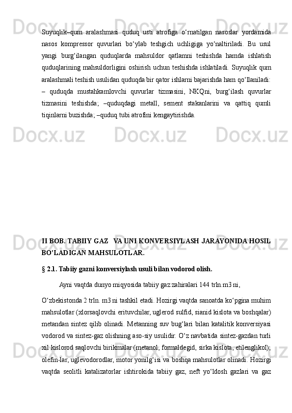 Suyuqlik–qum   aralashmasi   quduq   usti   atrofiga   o‘rnatilgan   nasoslar   yordamida
nasos   kompressor   quvurlari   bo‘ylab   teshgich   uchligiga   yo‘naltiriladi.   Bu   usul
yangi   burg‘ilangan   quduqlarda   mahsuldor   qatlamni   teshishda   hamda   ishlatish
quduqlarining   mahsuldorligini   oshirish   uchun   teshishda   ishlatiladi.   Suyuqlik   qum
aralashmali teshish usulidan quduqda bir qator ishlarni bajarishda ham qo‘llaniladi:
–   quduqda   mustahkamlovchi   quvurlar   tizmasini,   NKQni,   burg‘ilash   quvurlar
tizmasini   teshishda;   –quduqdagi   metall,   sement   stakanlarini   va   qattiq   qumli
tiqinlarni buzishda; –quduq tubi atrofini kengaytirishda.
II   BOB. TABIIY GAZ   VA UNI KONVERSIYLASH JARAYONIDA HOSIL
BO’LADIGAN MAHSULOTLAR.
§ 2.1. Tabiiy gazni konversiylash usuli bilan vodorod olish.
  Ayni vaqtda dunyo miqyosida tabiiy gaz zahiralari 144 trln.m3 ni,
O‘zbekistonda 2 trln. m3 ni tashkil etadi. Hozirgi vaqtda sanoatda ko‘pgina muhim
mahsulotlar (xlorsaqlovchi erituvchilar, uglerod sulfid, sianid kislota va boshqalar)
metandan sintez qilib olinadi. Metanning suv bug‘lari bilan katalitik konversiyasi
vodorod va sintez-gaz olishning aso-siy usulidir. O‘z navbatida sintez-gazdan turli
xil kislorod saqlovchi birikmalar (metanol, formaldegid, sirka kislota, etilenglikol);
olefin-lar, uglevodorodlar, motor yonilg‘isi va boshqa mahsulotlar olinadi. Hozirgi
vaqtda   seolitli   katalizatorlar   ishtirokida   tabiiy   gaz,   neft   yo‘ldosh   gazlari   va   gaz 