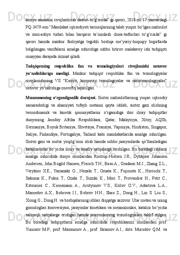 kimyo sanoatini rivojlantirish dasturi to‘g‘risida” gi qarori, 2018-yil 17-yanvardagi
PQ-3479-son “Mamlakat iqtisodiyoti tarmoqlarining talab yuqori bo‘lgan mahsulot
va   xom-ashyo   turlari   bilan   barqaror   ta’minlash   chora-tadbirlari   to‘g‘risida”   gi
qarori   hamda   mazkur   faoliyatga   tegishli   boshqa   me’yoriy-huquqiy   hujjatlarda
belgilangan   vazifalarni   amalga   oshirishga   ushbu   bitiruv   malakaviy   ishi   tadqiqoti
muayyan darajada xizmat qiladi.
Tadqiqotning   respublika   fan   va   texnologiyalari   rivojlanishi   ustuvor
yo‘nalishlariga   mosligi.   Mazkur   tadqiqot   respublika   fan   va   texnologiyalar
rivojlanishining   VII   “Kimyo,   kimyoviy   texnologiyalar   va   nanotexnologiyalar”
ustuvor yo‘nalishiga muvofiq bajarilgan.
Muammoning   o‘rganilganlik   darajasi.   Sintez   mahsulotlarning   yuqori   iqtisodiy
samaradorligi   va   ahamiyati   tufayli   metanni   qayta   ishlab,   sintez   gazi   olishning
termodinamik   va   kinetik   qonuniyatlarini   o‘rganishga   doir   ilmiy   tadqiqotlar
dunyoning   Janubiy   Afrika   Respublikasi,   Qatar,   Malayziya,   Xitoy,   AQSh,
Germaniya, Buyuk Britaniya, Shvetsiya, Fransiya, Yaponiya, Hindiston, Singapur,
Italiya,   Finlandiya,   Portugaliya,   Tailand   kabi   mamlakatlarida   amalga   oshirilgan.
Sintez   gazi   va   motor   yoqilg‘isini   olish   hamda  ushbu   jarayonlarda   qo‘llaniladigan
katalizatorlar bo‘yicha ilmiy va amaliy natijalarga erishilgan. Bu boradagi ishlarni
amalga   oshirishda   dunyo   olimlaridan   Rostrup-Nielsen   J.R.,   Dybkjaer   Johansen
Andersen, John Bogild Hansen, Fleisch T.N., Basu A., Gradassi M.J., Zhang Z.L.,
Verykios   X.E.,   Yamazaki   O.,   Nozaki   T.,   Omata   K.,   Fujimoto   K.,   Horiuchi   T.,
Sakuma   K.,   Fukui   T.,   Ozaki   T.,   Suzuki   K.,   Mori   T.,   Provendier   H.,   Petit   C.,
Estoumes   C.,   Kienemann   A.,   Arutyunov   V.S.,   Krilov   O.V.,   Arkatova   L.A.,
Mamedov  A.X.,   Bobrova   I.I.,   Bobrov   N.N.,   Shao   Z.,   Dong   H.,   Lin   S.   Liu   S.,
Xiong G., Dong H. va boshqalarning ishlari diqqatga sazovor. Ular metan va uning
gomologlari konversiyasi, jarayonlar kinetikasi va mexanizmlari, katalizi bo‘yicha
salmoqli   natijalarga   erishgan   hamda   jarayonlarning   texnologiyalari   taklif   etilgan.
Bu   boradagi   tadqiqotlarni   amalga   oshirishda   respublikamiz   olimlaridan   prof.
Yunusov   M.P.,   prof.   Maxsumov  A.,   prof.   Ikramov  A.I.,   dots.   Murodov   Q.M.   va 