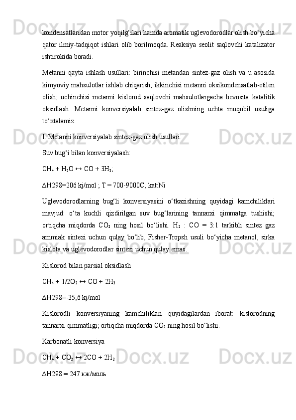kondensatlaridan motor yoqilg‘ilari hamda aromatik uglevodorodlar olish bo‘yicha
qator   ilmiy-tadqiqot   ishlari  olib borilmoqda. Reaksiya  seolit  saqlovchi  katalizator
ishtirokida boradi.
Metanni   qayta   ishlash   usullari:   birinchisi   metandan   sintez-gaz   olish   va   u   asosida
kimyoviy mahsulotlar ishlab chiqarish; ikkinchisi metanni oksikondensatlab-etilen
olish;   uchinchisi   metanni   kislorod   saqlovchi   mahsulotlargacha   bevosita   katalitik
oksidlash.   Metanni   konversiyalab   sintez-gaz   olishning   uchta   muqobil   usuliga
to‘xtalamiz.
I. Metanni konversiyalab sintez-gaz olish usullari:
Suv bug‘i bilan konversiyalash:
CH
4  + H
2 O ↔ CO + 3H
2 ; 
∆H298=206 kj/mol ; T = 700-9000C; kat:Ni
Uglevodorodlarning   bug‘li   konversiyasini   o‘tkazishning   quyidagi   kamchiliklari
mavjud:   o‘ta   kuchli   qizdirilgan   suv   bug‘larining   tannarxi   qimmatga   tushishi;
ortiqcha   miqdorda   CO
2   ning   hosil   bo‘lishi.   H
2   :   CO   =   3:1   tarkibli   sintez   gaz
ammiak   sintezi   uchun   qulay   bo‘lib,   Fisher-Tropsh   usuli   bo‘yicha   metanol,   sirka
kislota va uglevodorodlar sintezi uchun qulay emas. 
Kislorod bilan parsial oksidlash
CH
4  + 1/2O
2  ↔ CO + 2H
2  
∆H298=-35,6 kj/mol
Kislorodli   konversiyaning   kamchiliklari   quyidagilardan   iborat:   kislorodning
tannarxi qimmatligi; ortiqcha miqdorda CO
2  ning hosil bo‘lishi.
Karbonatli konversiya
CH
4  + CO
2  ↔ 2CO + 2H
2  
∆H298 = 247 кж/моль 