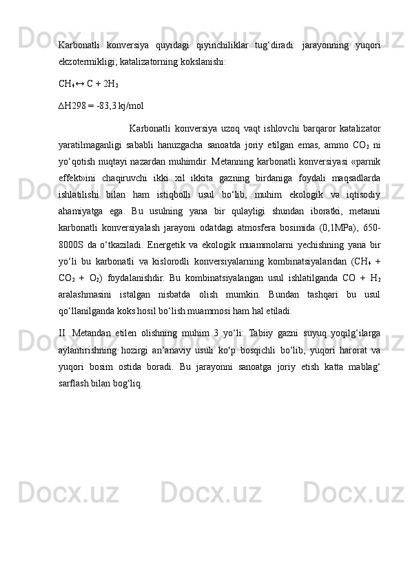 Karbonatli   konversiya   quyidagi   qiyinchiliklar   tug‘diradi:   jarayonning   yuqori
ekzotermikligi; katalizatorning kokslanishi:
CH
4 ↔ C + 2H
2  
∆H298 = -83,3 kj/mol
                        Karbonatli   konversiya   uzoq   vaqt   ishlovchi   barqaror   katalizator
yaratilmaganligi   sababli   hanuzgacha   sanoatda   joriy   etilgan   emas,   ammo   CO
2   ni
yo‘qotish nuqtayi nazardan muhimdir. Metanning karbonatli konversiyasi  «parnik
effekt»ini   chaqiruvchi   ikki   xil   ikkita   gazning   birdaniga   foydali   maqsadlarda
ishlatilishi   bilan   ham   istiqbolli   usul   bo‘lib,   muhim   ekologik   va   iqtisodiy
ahamiyatga   ega.   Bu   usulning   yana   bir   qulayligi   shundan   iboratki,   metanni
karbonatli   konversiyalash   jarayoni   odatdagi   atmosfera   bosimida   (0,1MPa),   650-
8000S   da   o‘tkaziladi.   Energetik   va   ekologik   muammolarni   yechishning   yana   bir
yo‘li   bu   karbonatli   va   kislorodli   konversiyalarning   kombinatsiyalaridan   (CH
4   +
CO
2   +   O
2 )   foydalanishdir.   Bu   kombinatsiyalangan   usul   ishlatilganda   CO   +   H
2
aralashmasini   istalgan   nisbatda   olish   mumkin.   Bundan   tashqari   bu   usul
qo‘llanilganda koks hosil bo‘lish muammosi ham hal etiladi.
II.   Metandan   etilen   olishning   muhim   3   yo‘li:   Tabiiy   gazni   suyuq   yoqilg‘ilarga
aylantirishning   hozirgi   an’anaviy   usuli   ko‘p   bosqichli   bo‘lib,   yuqori   harorat   va
yuqori   bosim   ostida   boradi.   Bu   jarayonni   sanoatga   joriy   etish   katta   mablag‘
sarflash bilan bog‘liq. 