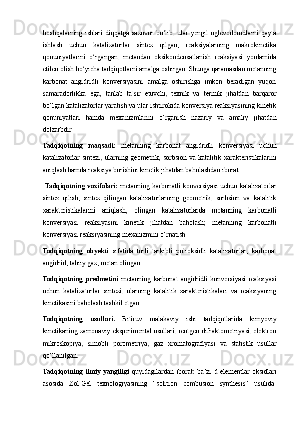 boshqalarning   ishlari   diqqatga   sazovor   bo‘lib,   ular   yengil   uglevodorodlarni   qayta
ishlash   uchun   katalizatorlar   sintez   qilgan,   reaksiyalarning   makrokinetika
qonuniyatlarini   o‘rgangan,   metandan   oksikondensatlanish   reaksiyasi   yordamida
etilen olish bo‘yicha tadqiqotlarni amalga oshirgan. Shunga qaramasdan metanning
karbonat   angidridli   konversiyasini   amalga   oshirishga   imkon   beradigan   yuqori
samaradorlikka   ega,   tanlab   ta’sir   etuvchi,   texnik   va   termik   jihatdan   barqaror
bo‘lgan katalizatorlar yaratish va ular ishtirokida konversiya reaksiyasining kinetik
qonuniyatlari   hamda   mexanizmlarini   o‘rganish   nazariy   va   amaliy   jihatdan
dolzarbdir.
Tadqiqotning   maqsadi:   metanning   karbonat   angidridli   konversiyasi   uchun
katalizatorlar   sintezi,  ularning geometrik, sorbsion  va  katalitik xarakteristikalarini
aniqlash hamda reaksiya borishini kinetik jihatdan baholashdan iborat.
  Tadqiqotning vazifalari:   metanning karbonatli konversiyasi uchun katalizatorlar
sintez   qilish;   sintez   qilingan   katalizatorlarning   geometrik,   sorbsion   va   katalitik
xarakteristikalarini   aniqlash;   olingan   katalizatorlarda   metanning   karbonatli
konversiyasi   reaksiyasini   kinetik   jihatdan   baholash;   metanning   karbonatli
konversiyasi reaksiyasining mexanizmini o‘rnatish. 
Tadqiqotning   obyekti   sifatida   turli   tarkibli   polioksidli   katalizatorlar,   karbonat
angidrid, tabiiy gaz, metan olingan. 
Tadqiqotning   predmetini   metanning   karbonat   angidridli   konversiyasi   reaksiyasi
uchun   katalizatorlar   sintezi,   ularning   katalitik   xarakteristikalari   va   reaksiyaning
kinetikasini baholash tashkil etgan. 
Tadqiqotning   usullari.   Bitiruv   malakaviy   ishi   tadqiqotlarida   kimyoviy
kinetikaning zamonaviy eksperimental usullari, rentgen difraktometriyasi, elektron
mikroskopiya,   simobli   porometriya,   gaz   xromatografiyasi   va   statistik   usullar
qo‘llanilgan. 
Tadqiqotning   ilmiy   yangiligi   quyidagilardan   iborat:   ba’zi   d-elementlar   oksidlari
asosida   Zol-Gel   texnologiyasining   “solition   combusion   synthesis”   usulida: 