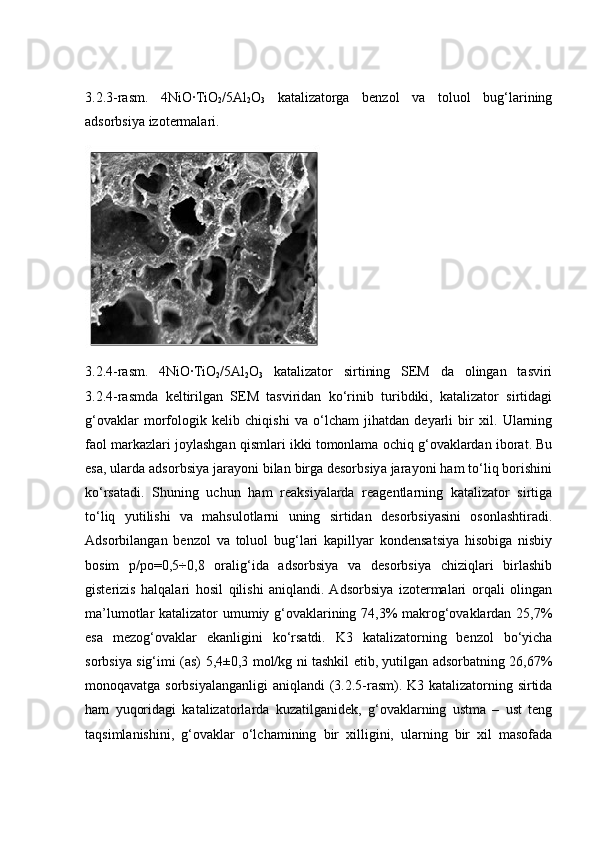3.2.3-rasm.   4NiO∙TiO
2 /5Al
2 O
3   katalizatorga   benzol   va   toluol   bug‘larining
adsorbsiya izotermalari.
3.2.4-rasm.   4NiO∙TiO
2 /5Al
2 O
3   katalizator   sirtining   SEM   da   olingan   tasviri
3.2.4-rasmda   keltirilgan   SEM   tasviridan   ko‘rinib   turibdiki,   katalizator   sirtidagi
g‘ovaklar   morfologik   kelib   chiqishi   va   o‘lcham   jihatdan   deyarli   bir   xil.   Ularning
faol markazlari joylashgan qismlari ikki tomonlama ochiq g‘ovaklardan iborat. Bu
esa, ularda adsorbsiya jarayoni bilan birga desorbsiya jarayoni ham to‘liq borishini
ko‘rsatadi.   Shuning   uchun   ham   reaksiyalarda   reagentlarning   katalizator   sirtiga
to‘liq   yutilishi   va   mahsulotlarni   uning   sirtidan   desorbsiyasini   osonlashtiradi.
Adsorbilangan   benzol   va   toluol   bug‘lari   kapillyar   kondensatsiya   hisobiga   nisbiy
bosim   p/po=0,5÷0,8   oralig‘ida   adsorbsiya   va   desorbsiya   chiziqlari   birlashib
gisterizis   halqalari   hosil   qilishi   aniqlandi.  Adsorbsiya   izotermalari   orqali   olingan
ma’lumotlar katalizator umumiy g‘ovaklarining 74,3% makrog‘ovaklardan 25,7%
esa   mezog‘ovaklar   ekanligini   ko‘rsatdi.   K3   katalizatorning   benzol   bo‘yicha
sorbsiya sig‘imi (as) 5,4±0,3 mol/kg ni tashkil etib, yutilgan adsorbatning 26,67%
monoqavatga sorbsiyalanganligi aniqlandi (3.2.5-rasm). K3 katalizatorning sirtida
ham   yuqoridagi   katalizatorlarda   kuzatilganidek,   g‘ovaklarning   ustma   –   ust   teng
taqsimlanishini,   g‘ovaklar   o‘lchamining   bir   xilligini,   ularning   bir   xil   masofada 