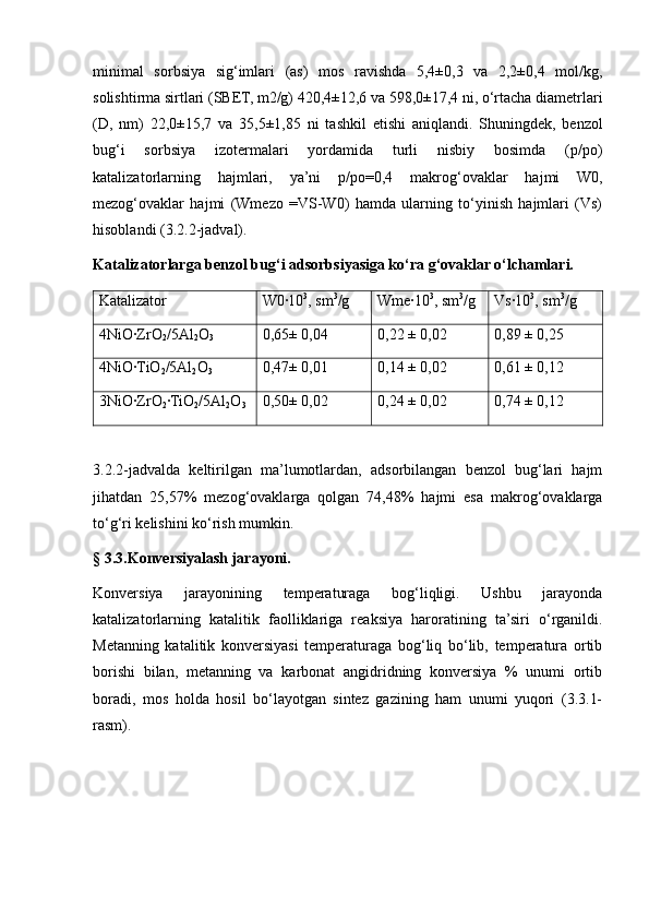 minimal   sorbsiya   sig‘imlari   (as)   mos   ravishda   5,4±0,3   va   2,2±0,4   mol/kg,
solishtirma sirtlari (SBET, m2/g) 420,4±12,6 va 598,0±17,4 ni, o‘rtacha diametrlari
(D,   nm)   22,0±15,7   va   35,5±1,85   ni   tashkil   etishi   aniqlandi.   Shuningdek,   benzol
bug‘i   sorbsiya   izotermalari   yordamida   turli   nisbiy   bosimda   (p/po)
katalizatorlarning   hajmlari,   ya’ni   p/po=0,4   makrog‘ovaklar   hajmi   W0,
mezog‘ovaklar   hajmi   (Wmezo   =VS-W0)   hamda   ularning   to‘yinish   hajmlari   (Vs)
hisoblandi (3.2.2-jadval).
Katalizatorlarga benzol bug‘i adsorbsiyasiga ko‘ra g‘ovaklar o‘lchamlari.
Katalizator W0∙10 3
, sm 3
/g Wme∙10 3
, sm 3
/g Vs∙10 3
, sm 3
/g
4NiO∙ZrO
2 /5Al
2 O
3 0,65± 0,04 0,22 ± 0,02 0,89 ± 0,25
4NiO
∙TiO
2 /5Al
2 O
3 0,47± 0,01 0,14 ± 0,02 0,61 ± 0,12
3NiO
∙ZrO
2 ∙	TiO
2 /5Al
2 O
3 0,50± 0,02 0,24 ± 0,02 0,74 ± 0,12
3.2.2-jadvalda   keltirilgan   ma’lumotlardan,   adsorbilangan   benzol   bug‘lari   hajm
jihatdan   25,57%   mezog‘ovaklarga   qolgan   74,48%   hajmi   esa   makrog‘ovaklarga
to‘g‘ri kelishini ko‘rish mumkin.
§ 3.3.Konversiyalash jarayoni.
Konversiya   jarayonining   temperaturaga   bog‘liqligi.   Ushbu   jarayonda
katalizatorlarning   katalitik   faolliklariga   reaksiya   haroratining   ta’siri   o‘rganildi.
Metanning   katalitik   konversiyasi   temperaturaga   bog‘liq   bo‘lib,   temperatura   ortib
borishi   bilan,   metanning   va   karbonat   angidridning   konversiya   %   unumi   ortib
boradi,   mos   holda   hosil   bo‘layotgan   sintez   gazining   ham   unumi   yuqori   (3.3.1-
rasm). 