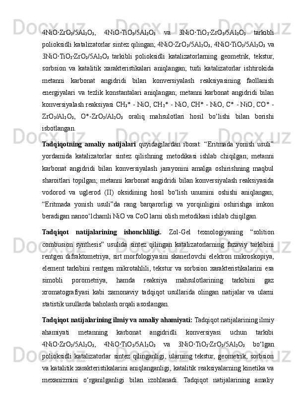 4NiO∙ZrO
2 /5Al
2 O
3 ,   4NiO∙TiO
2 /5Al
2 O
3   va   3NiO∙TiO
2 ∙ZrO
2 /5Al
2 O
3   tarkibli
polioksidli katalizatorlar sintez qilingan; 4NiO∙ZrO
2 /5Al
2 O
3 , 4NiO∙TiO
2 /5Al
2 O
3   va
3NiO∙TiO
2 ∙ZrO
2 /5Al
2 O
3   tarkibli   polioksidli   katalizatorlarning   geometrik,   tekstur,
sorbsion   va   katalitik   xarakteristikalari   aniqlangan;   turli   katalizatorlar   ishtirokida
metanni   karbonat   angidridi   bilan   konversiyalash   reaksiyasining   faollanish
energiyalari   va   tezlik   konstantalari   aniqlangan;   metanni   karbonat   angidridi   bilan
konversiyalash reaksiyasi CH
3 * - NiO, CH
2 * - NiO, CH* - NiO, C* - NiO, CO* -
ZrO
2 /Al
2 O
3 ,   O*-ZrO
2 /Al
2 O
3   oraliq   mahsulotlari   hosil   bo‘lishi   bilan   borishi
isbotlangan. 
Tadqiqotning   amaliy   natijalari   quyidagilardan   iborat:   “Eritmada   yonish   usuli”
yordamida   katalizatorlar   sintez   qilishning   metodikasi   ishlab   chiqilgan;   metanni
karbonat   angidridi   bilan   konversiyalash   jarayonini   amalga   oshirishning   maqbul
sharoitlari   topilgan;   metanni   karbonat   angidridi   bilan   konversiyalash   reaksiyasida
vodorod   va   uglerod   (II)   oksidining   hosil   bo‘lish   unumini   oshishi   aniqlangan;
“Eritmada   yonish   usuli”da   rang   barqarorligi   va   yorqinligini   oshirishga   imkon
beradigan nanoo‘lchamli NiO va CoO larni olish metodikasi ishlab chiqilgan. 
Tadqiqot   natijalarining   ishonchliligi.   Zol-Gel   texnologiyaning   “solition
combusion   synthesis”   usulida   sintez   qilingan   katalizatorlarning   fazaviy   tarkibini
rentgen   difraktometriya,  sirt  morfologiyasini   skanerlovchi  elektron  mikroskopiya,
element   tarkibini   rentgen   mikrotahlili,   tekstur   va   sorbsion   xarakteristikalarini   esa
simobli   porometriya,   hamda   reaksiya   mahsulotlarining   tarkibini   gaz
xromatografiyasi   kabi   zamonaviy   tadqiqot   usullarida   olingan   natijalar   va   ularni
statistik usullarda baholash orqali asoslangan. 
Tadqiqot natijalarining ilmiy va amaliy ahamiyati:  Tadqiqot natijalarining ilmiy
ahamiyati   metanning   karbonat   angidridli   konversiyasi   uchun   tarkibi
4NiO∙ZrO
2 /5Al
2 O
3 ,   4NiO∙TiO
2 /5Al
2 O
3   va   3NiO∙TiO
2 ∙ZrO
2 /5Al
2 O
3   bo‘lgan
polioksidli   katalizatorlar   sintez   qilinganligi,   ularning   tekstur,   geometrik,   sorbsion
va katalitik xarakteristikalarini aniqlanganligi, katalitik reaksiyalarning kinetika va
mexanizmini   o‘rganilganligi   bilan   izohlanadi.   Tadqiqot   natijalarining   amaliy 