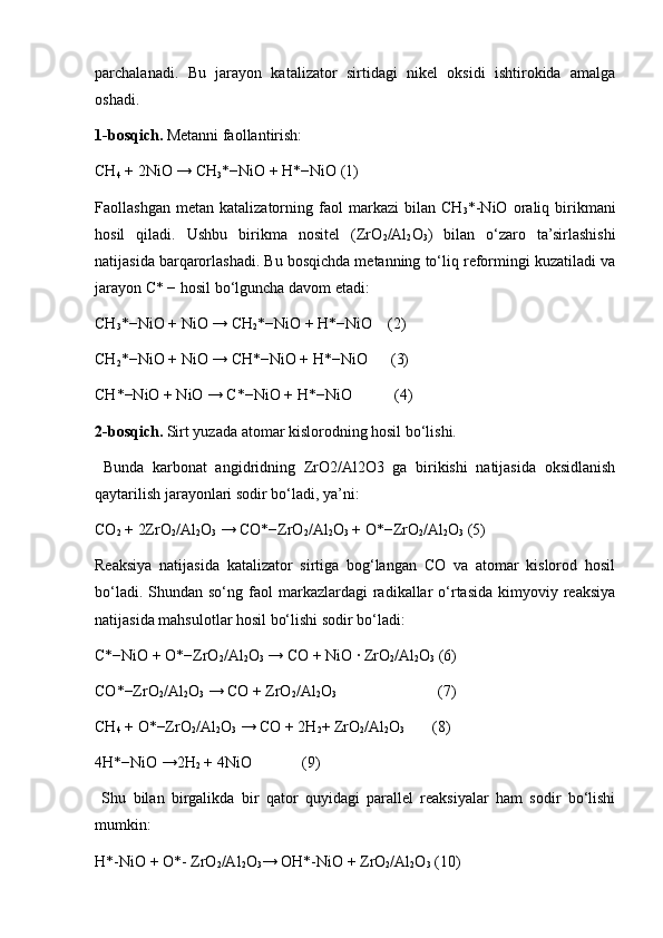 parchalanadi.   Bu   jarayon   katalizator   sirtidagi   nikel   oksidi   ishtirokida   amalga
oshadi.
1-bosqich.  Metanni faollantirish: 
CH
4  + 2NiO → CH
3 *−NiO + H*−NiO (1)
Faollashgan   metan   katalizatorning   faol   markazi   bilan   CH
3 *-NiO   oraliq  birikmani
hosil   qiladi.   Ushbu   birikma   nositel   (ZrO
2 /Al
2 O
3 )   bilan   o‘zaro   ta’sirlashishi
natijasida barqarorlashadi. Bu bosqichda metanning to‘liq reformingi kuzatiladi va
jarayon C* − hosil bo‘lguncha davom etadi: 
CH
3 *−NiO + NiO → CH
2 *−NiO + H*−NiO    (2)
CH
2 *−NiO + NiO → CH*−NiO + H*−NiO      (3)
CH*−NiO + NiO → C*−NiO + H*−NiO           (4)
2-bosqich.  Sirt yuzada atomar kislorodning hosil bo‘lishi.
  Bunda   karbonat   angidridning   ZrO2/Al2O3   ga   birikishi   natijasida   oksidlanish
qaytarilish jarayonlari sodir bo‘ladi, ya’ni: 
CO
2  + 2ZrO
2 /Al
2 O
3  → CO*−ZrO
2 /Al
2 O
3  + O*−ZrO
2 /Al
2 O
3  (5) 
Reaksiya   natijasida   katalizator   sirtiga   bog‘langan   CO   va   atomar   kislorod   hosil
bo‘ladi.  Shundan so‘ng  faol  markazlardagi  radikallar  o‘rtasida  kimyoviy  reaksiya
natijasida mahsulotlar hosil bo‘lishi sodir bo‘ladi: 
C*−NiO + O*−ZrO
2 /Al
2 O
3  → CO + NiO ∙ ZrO
2 /Al
2 O
3  (6)
CO*−ZrO
2 /Al
2 O
3  → CO + ZrO
2 /Al
2 O
3                            (7)
CH
4  + O*−ZrO
2 /Al
2 O
3  → CO + 2H
2 + ZrO
2 /Al
2 O
3        (8)
4H*−NiO →2H
2  + 4NiO             (9)
  Shu   bilan   birgalikda   bir   qator   quyidagi   parallel   reaksiyalar   ham   sodir   bo‘lishi
mumkin:
H*-NiO + О*- ZrO
2 /Al
2 O
3 → ОH*-NiO + ZrO
2 /Al
2 O
3  (10) 