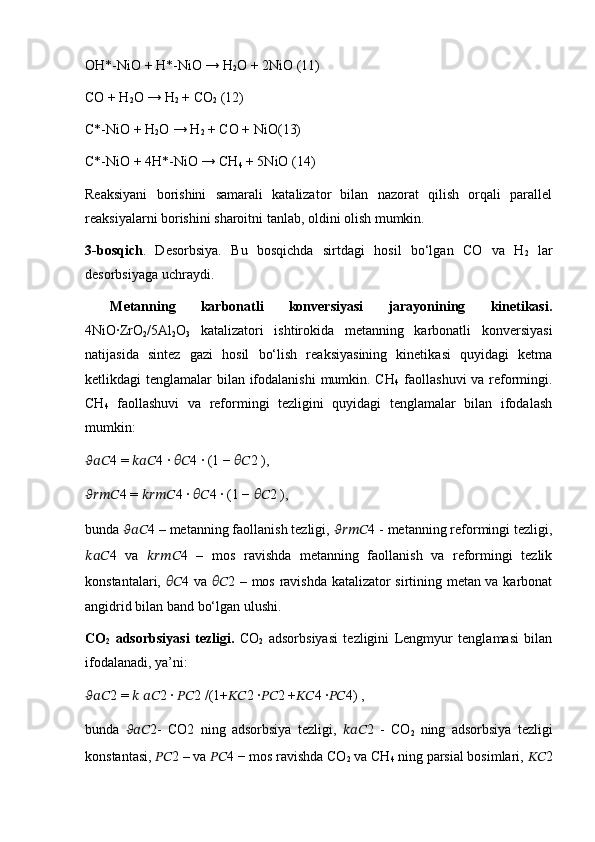 ОH*-NiO + H*-NiO → H
2 О + 2NiO (11)
СО + H
2 О → H
2  + CO
2  (12)
C*-NiO + H
2 О → H
2  + CO + NiO(13)
C*-NiO + 4H*-NiO → CH
4  + 5NiO (14)
Reaksiyani   borishini   samarali   katalizator   bilan   nazorat   qilish   orqali   parallel
reaksiyalarni borishini sharoitni tanlab, oldini olish mumkin. 
3-bosqich .   Desorbsiya.   Bu   bosqichda   sirtdagi   hosil   bo‘lgan   CO   va   H
2   lar
desorbsiyaga uchraydi.
  Metanning   karbonatli   konversiyasi   jarayonining   kinetikasi.
4NiO∙ZrO
2 /5Al
2 O
3   katalizatori   ishtirokida   metanning   karbonatli   konversiyasi
natijasida   sintez   gazi   hosil   bo‘lish   reaksiyasining   kinetikasi   quyidagi   ketma
ketlikdagi tenglamalar  bilan ifodalanishi  mumkin. CH
4   faollashuvi  va reformingi.
CH
4   faollashuvi   va   reformingi   tezligini   quyidagi   tenglamalar   bilan   ifodalash
mumkin: 
?????????????????? 4 =  ?????????????????? 4 ∙  ???????????? 4 ∙ (1 −  ???????????? 2 ),
???????????????????????? 4 =  ???????????????????????? 4 ∙  ???????????? 4 ∙ (1 −  ???????????? 2 ),
bunda  ?????????????????? 4 – metanning faollanish tezligi,  ???????????????????????? 4 - metanning reformingi tezligi,
?????????????????? 4   va   ???????????????????????? 4   –   mos   ravishda   metanning   faollanish   va   reformingi   tezlik
konstantalari,   ???????????? 4 va   ???????????? 2 – mos ravishda katalizator sirtining metan va karbonat
angidrid bilan band bo‘lgan ulushi. 
CO
2   adsorbsiyasi   tezligi.   CO
2   adsorbsiyasi   tezligini   Lengmyur   tenglamasi   bilan
ifodalanadi, ya’ni:
?????????????????? 2 =  ??????   ???????????? 2 ∙  ???????????? 2 /(1+ ???????????? 2 ∙ ???????????? 2 + ???????????? 4 ∙ ???????????? 4) ,
bunda   ?????????????????? 2-   CO2   ning   adsorbsiya   tezligi,   ?????????????????? 2   -   CO
2   ning   adsorbsiya   tezligi
konstantasi,  ???????????? 2 – va  ???????????? 4 − mos ravishda CO
2  va CH
4  ning parsial bosimlari,  ???????????? 2 
