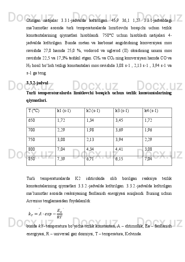 Olingan   natijalar   3.3.1-jadvalda   keltirilgan.   45,9   36,1   1,27   3.3.1-jadvaldagi
ma lumotlar   asosida   turli   temperaturalarda   limitlovchi   bosqichi   uchun   tezlikʼ
konstantalarining   qiymatlari   hisoblandi.   750°C   uchun   hisoblash   natijalari   4-
jadvalda   keltirilgan.   Bunda   metan   va   karbonat   angidridning   konversiyasi   mos
ravishda   27,0   hamda   25,0   %,   vodorod   va   uglerod   (II)   oksidining   unumi   mos
ravishda 22,5 va 17,3% tashkil etgan. CH
4  va CO
2  ning konversiyasi hamda CO va
H
2  hosil bo‘lish tezligi konstantalari mos ravishda 3,08 s-1 , 2,13 s-1 , 3,94 s-1 va
s-1 ga teng.
3.3.2-jadval
Turli   temperaturalarda   limitlovchi   bosqich   uchun   tezlik   konstantalarining
qiymatlari.
T (°C) k1 (s-1) k2 (s-1) k3 (s-1) k4 (s-1)
650 1,72 1,34 3,45 1,72
700 2,29 1,98 3,69 1,96
750 3,08 2,13 3,94 2,29
800 7,04 4,34 4,41 3,08
850 7,39 6,71 6,15 7,04
Turli   temperaturalarda   K2   ishtirokida   olib   borilgan   reaksiya   tezlik
konstantalarining   qiymatlari   3.3.2.-jadvalda   keltirilgan.   3.3.2.-jadvalda   keltirilgan
ma’lumotlar   asosida   reaksiyaning   faollanish   energiyasi   aniqlandi.   Buning   uchun
Arrenius tenglamasidan foydalanildi:
bunda  ???????????? - temperatura bo‘yicha tezlik konstantasi, A – ehtimollik, Ea – faollanish
energiyasi, R – universal gaz doimiysi, T – temperatura, Kelvinda. 