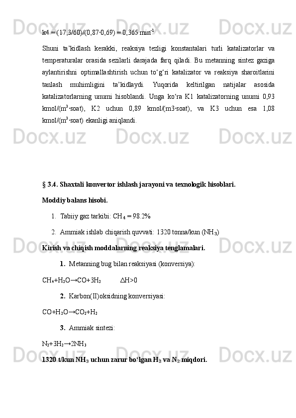k4 = (17,3/60)/(0,87∙0,69) = 0,365 min -1
Shuni   ta’kidlash   kerakki,   reaksiya   tezligi   konstantalari   turli   katalizatorlar   va
temperaturalar   orasida   sezilarli   darajada   farq   qiladi.   Bu   metanning   sintez   gaziga
aylantirishni   optimallashtirish   uchun   to‘g‘ri   katalizator   va   reaksiya   sharoitlarini
tanlash   muhimligini   ta’kidlaydi.   Yuqorida   keltirilgan   natijalar   asosida
katalizatorlarning   unumi   hisoblandi.   Unga   ko‘ra   K1   katalizatorning   unumi   0,93
kmol/(m 3
∙soat),   K2   uchun   0,89   kmol/(m3∙soat),   va   K3   uchun   esa   1,08
kmol/(m 3
∙soat) ekanligi aniqlandi.
§ 3.4. Shaxtali konvertor ishlash jarayoni va texnologik hisoblari.
Moddiy balans hisobi.
1. Tabiiy gaz tarkibi: CH  = 98.2%	
₄
2. Ammiak ishlab chiqarish quvvati: 1320 tonna/kun (NH )	
₃
Kirish va chiqish moddalarning reaksiya tenglamalari.
1. Metanning bug bilan reaksiyasi (konversiya):
CH
4 +H
2 O→CO+3H
2             Δ H>0
2. Karbon(II)oksidning konversiyasi:
CO+H
2 O→CO
2 +H
2
3. Ammiak sintezi:
N
2 +3H
2 →2NH
3
1320 t/kun NH  uchun zarur bo‘lgan H  va N  miqdori.	
₃ ₂ ₂ 