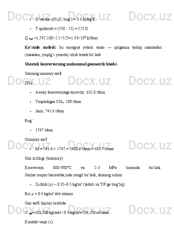  O‘rtacha c(H O, bug‘) ≈ 2.1 kJ/kg∙K	₂
 T qizdirish ≈ (550 - 25) = 525 K
Q 
bug’  =1,747,100×2.1×525=1.93×10 9
  kJ/kun
Ko‘rinib   turibdi:   bu   energiya   yetarli   emas   —   qolganini   tashqi   manbadan
(masalan, yoqilg‘i yonishi) olish kerak bo‘ladi.
Shaxtali konvertorning mukammal geometrik hisobi.
Gazning umumiy sarfi
CH :	
₄
 Asosiy konversiyaga kiruvchi: 632.6 t/kun
 Yoqiladigan CH : 109 t/kun	
₄
 Jami: 741.6 t/kun
Bug‘:
 1747 t/kun
Umumiy sarf:
 M = 741.6 + 1747 = 2488.6 t/kun = 103.7 t/soat
Gaz zichligi (taxminiy)
Konversiya   800–900°C   va   2–3   MPa   bosimda   bo‘ladi.
Gazlar yuqori haroratda juda yengil bo‘ladi, shuning uchun:
 Zichlik ( ρ ) ~ 0.35–0.5 kg/m³ (tarkib va T/P ga bog‘liq)
Biz  ρ  = 0.4 kg/m³ deb olamiz.
Gaz sarfi hajmiy hisobda:
V˙
gaz =103,700   kg/soat / 0.4   kg/m 3
=259,250   m 3
/soat
Kontakt vaqti ( τ ) 