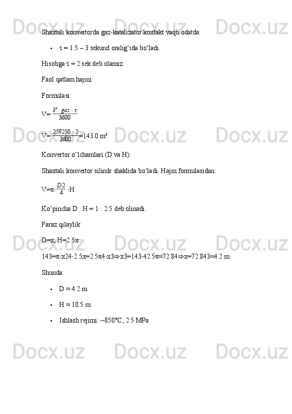 Shaxtali konvertorda gaz-katalizator kontakt vaqti odatda:
 τ  = 1.5 – 3 sekund oralig‘ida bo‘ladi.
Hisobga  τ  = 2 sek deb olamiz.
Faol qatlam hajmi:
Formulasi:
V=  V ˙ gaz ⋅ τ
3600
V=  259250 ⋅ 2
3600 =143.0   m 3
Konvertor o‘lchamlari (D va H):
Shaxtali konvertor silindr shaklida bo‘ladi. Hajm formulasidan:
V= π ⋅D	2
4   ⋅ H
Ko‘pincha D : H = 1 : 2.5 deb olinadi.
Faraz qilaylik:
D=x, H=2.5x 
143= π ⋅ x24 ⋅ 2.5x=2.5 π 4 ⋅ x3 ⇒ x3=143 ⋅ 42.5 π ≈72.84 ⇒ x=72.843≈4.2   m
Shunda:
 D ≈ 4.2 m
 H ≈ 10.5 m
 Ishlash rejimi: ~850°C, 2.5 MPa 