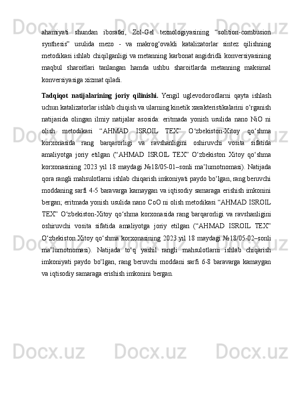 ahamiyati   shundan   iboratki,   Zol-Gel   texnologiyasining   “solition-combusion
synthesis”   usulida   mezo   -   va   makrog‘ovakli   katalizatorlar   sintez   qilishning
metodikasi ishlab chiqilganligi va metanning karbonat angidridli konversiyasining
maqbul   sharoitlari   tanlangan   hamda   ushbu   sharoitlarda   metanning   maksimal
konversiyasiga xizmat qiladi. 
Tadqiqot   natijalarining   joriy   qilinishi.   Yengil   uglevodorodlarni   qayta   ishlash
uchun katalizatorlar ishlab chiqish va ularning kinetik xarakteristikalarini o‘rganish
natijasida   olingan   ilmiy   natijalar   asosida:   eritmada   yonish   usulida   nano   NiO   ni
olish   metodikasi   “AHMAD   ISROIL   TEX”   O zbekiston-Xitoy   qo shmaʻ ʻ
korxonasida   rang   barqarorligi   va   ravshanligini   oshiruvchi   vosita   sifatida
amaliyotga   joriy   etilgan   (“AHMAD   ISROIL   TEX”   O‘zbekiston   Xitoy   qo‘shma
korxonasining 2023 yil 18 maydagi №18/05-01–sonli  ma’lumotnomasi). Natijada
qora rangli mahsulotlarni ishlab chiqarish imkoniyati paydo bo‘lgan, rang beruvchi
moddaning sarfi 4-5 baravarga kamaygan va iqtisodiy samaraga erishish imkonini
bergan; eritmada yonish usulida nano CoO ni olish metodikasi “AHMAD ISROIL
TEX”   O zbekiston-Xitoy   qo shma   korxonasida   rang   barqarorligi   va   ravshanligini	
ʻ ʻ
oshiruvchi   vosita   sifatida   amaliyotga   joriy   etilgan   (“AHMAD   ISROIL   TEX”
O‘zbekiston Xitoy qo‘shma korxonasining 2023 yil 18 maydagi №18/05-02–sonli
ma’lumotnomasi).   Natijada   to‘q   yashil   rangli   mahsulotlarni   ishlab   chiqarish
imkoniyati   paydo   bo‘lgan,   rang   beruvchi   moddani   sarfi   6-8   baravarga   kamaygan
va iqtisodiy samaraga erishish imkonini bergan. 