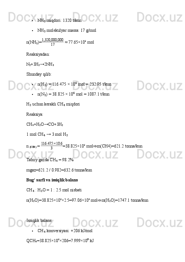  NH  miqdori: 1320 t/kun₃
 NH  molekulyar massa: 17 g/mol
₃
n(NH
3 )= 1,320,000,000
17  ≈ 77.65×10 6
  mol
Reaksiyadan:
N
2 +3H
2 →2NH
3
Shunday qilib:
 n(H ) = 116.475 × 10  mol = 232.95 t/kun
₂ ⁶
 n(N ) = 38.825 × 10  mol = 1087.1 t/kun
₂ ⁶
H  uchun kerakli CH  miqdori	
₂ ₄
Reaksiya:
CH
4 +H
2 O→CO+3H
2
1 mol CH  → 3 mol H	
₄ ₂
n 
(CH4 )  = 
116.475	×10	6	
3 =38.825×10 6
  mol ⇒ m(CH4 )=621.2   tonna/kun
Tabiiy gazda CH  = 98.2%	
₄
mgaz=621.2 / 0.982=632.6   tonna/kun
Bug‘ sarfi va issiqlik balans
CH  : H O = 1 : 2.5 mol nisbati	
₄ ₂
n(H
2 O)=38.825×10 6
×2.5=97.06×10 6
  mol ⇒ m(H
2 O)=1747.1   tonna/kun
Issiqlik balans
 CH  konversiyasi: +206 kJ/mol	
₄
QCH
4 =38.825×10 6
×206=7.999×10 9
  kJ