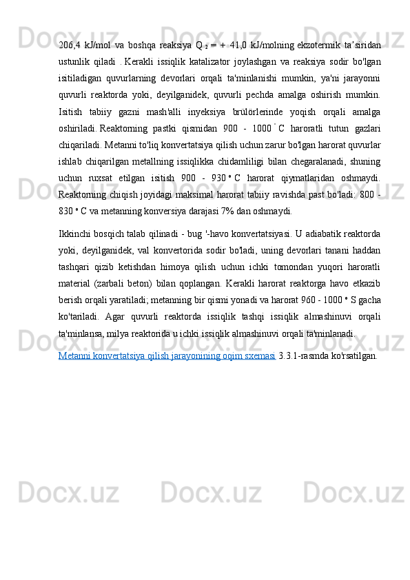 206,4   kJ/mol   va   boshqa   reaksiya   Q  
2   =   +   41,0   kJ/molning   ekzotermik   ta siridanʼ
ustunlik   qiladi   .   Kerakli   issiqlik   katalizator   joylashgan   va   reaksiya   sodir   bo'lgan
isitiladigan   quvurlarning   devorlari   orqali   ta'minlanishi   mumkin,   ya'ni   jarayonni
quvurli   reaktorda   yoki,   deyilganidek,   quvurli   pechda   amalga   oshirish   mumkin.
Isitish   tabiiy   gazni   mash'alli   inyeksiya   brülörlerinde   yoqish   orqali   amalga
oshiriladi.   Reaktorning   pastki   qismidan   900   -   1000   °
  C   haroratli   tutun   gazlari
chiqariladi.   Metanni to'liq konvertatsiya qilish uchun zarur bo'lgan harorat quvurlar
ishlab   chiqarilgan   metallning   issiqlikka   chidamliligi   bilan   chegaralanadi,   shuning
uchun   ruxsat   etilgan   isitish   900   -   930   o
  C   harorat   qiymatlaridan   oshmaydi.
Reaktorning chiqish joyidagi  maksimal  harorat  tabiiy ravishda  past  bo'ladi:  800 -
830   o
  C va metanning konversiya darajasi 7% dan oshmaydi.
Ikkinchi bosqich talab qilinadi - bug '-havo konvertatsiyasi. U adiabatik reaktorda
yoki,   deyilganidek,   val   konvertorida   sodir   bo'ladi,   uning   devorlari   tanani   haddan
tashqari   qizib   ketishdan   himoya   qilish   uchun   ichki   tomondan   yuqori   haroratli
material   (zarbali   beton)   bilan   qoplangan.   Kerakli   harorat   reaktorga   havo   etkazib
berish orqali yaratiladi; metanning bir qismi yonadi va harorat 960 - 1000   o
  S gacha
ko'tariladi.   Agar   quvurli   reaktorda   issiqlik   tashqi   issiqlik   almashinuvi   orqali
ta'minlansa, milya reaktorida u ichki issiqlik almashinuvi orqali ta'minlanadi.
Metanni konvertatsiya qilish jarayonining oqim sxemasi   3.3.1-rasmda ko'rsatilgan. 