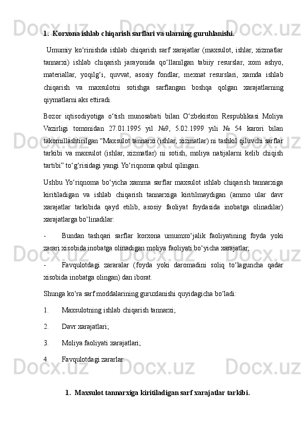 1.   Korxona i shlab  ch iqarish  sarflari va ularning guru h lanishi .
  Umumiy   ko‘rinishda   ishlab   chiqarish   sarf   xarajatlar   (maxsulot,   ishlar,   xizmatlar
tannarxi)   ishlab   chiqarish   jara y onida   qo‘llanilgan   tabiiy   resurslar,   xom   ash y o,
materiallar,   y oqilg‘i,   quvvat,   asosiy   fondlar,   mexnat   resurslari,   xamda   ishlab
chiqarish   va   maxsulotni   sotishga   sarflangan   boshqa   qolgan   xarajatlarning
qiymatlarni aks ettiradi.
Bozor   iqtisodi y otiga   o‘tish   munosabati   bilan   O‘zbekiston   Respublikasi   Moliya
Vazirligi   tomonidan   27.01.1995   yil   №9,   5.02.1999   yili   №   54   karori   bilan
takomillashtirilgan “Maxsulot tannarxi (ishlar, xizmatlar) ni tashkil qiluvchi sarflar
tarkibi   va   maxsulot   (ishlar,   xizmatlar)   ni   sotish,   moliya   natijalarni   kelib   chiqish
tartibi” to‘g‘risidagi yangi  Yo ‘riqnoma qabul qilingan.
Ushbu  Yo‘riqnoma   bo‘yicha   xamma   sarflar   maxsulot   ishlab   chiqarish   tannarxiga
kiritiladigan   va   ishlab   chiqarish   tannarxiga   kiritilmaydigan   (ammo   ular   davr
xarajatlar   tarkibida   qayd   etilib,   asosiy   faoliyat   foydasida   inobatga   olinadilar)
xarajatlarga bo‘linadilar:
- Bundan   tash q ari   sarflar   korxona   umumxo‘jalik   faoliyatining   foyda   y oki
zarari xisobida inobatga olinadigan moliya faoliyati bo‘yicha xarajatlar;
- Favqulotdagi   zararalar   (foyda   y oki   daromadini   soliq   to‘laguncha   qadar
xisobida inobatga olingan) dan iborat.
S h unga ko‘ra sarf moddalarining guruxlanishi quyidagicha bo‘ladi:
1. Maxsulotning ishlab chiqarish tannarxi;
2. Davr xarajatlari;
3. Moliya faoliyati xarajatlari;
4. Favqulotdagi zararlar.
1. Maxsulot tannarxiga kiritiladigan sarf xarajatlar tarkibi. 