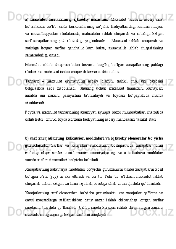 a)   maxsulot   tannarxining   iqtisodiy   mazmuni;   Maxsulot   tannarxi   asosiy   sifat
ko‘rsatkichi   bo‘lib,   unda   korxonalarning   xo‘jalik   faoliyatlaridagi   xamma   nuqson
va   muvaffaqiyatlari   ifodalanadi,   mahsulotni   ishlab   chiqarish   va   sotishga   ketgan
sarf-xarajatlarining   pul   ifodadagi   yig‘indisidir.     Maxsulot   ishlab   chiqarish   va
sotishga   ketgan   sarflar   qanchalik   kam   bulsa,   shunchalik   ishlab   chiqarishning
samaradorligi oshadi.
Mahsulot   ishlab   chiqarish   bilan   bevosita   bog‘liq   bo‘lgan   xarajatlarning   puldagi
ifodasi esa mahsulot ishlab chiqarish tannarxi deb ataladi.
Tannarx   –   maxsulot   qiymatining   asosiy   qismini   tashkil   etib,   uni   baxosini
belgilashda   asos   xisoblanadi.   S h uning   uchun   maxsulot   tannarxini   kamayishi
amalda   uni   narxini   pasayishini   ta’minlaydi   va   foydani   ko‘payishida   manba
xisoblanadi.
Foyda va maxsulot tannarxining axamiyati ayniqsa bozor munosabatlari sharoitida
oshib ketdi, chunki foyda korxona faoliyatining asosiy manbaasini tashkil etadi.
b)   sarf  xarajatlarning kulkutsion moddalari  va iqtisodiy elementlar bo‘yicha
guruxlanishi ;   Sarflar   va   xarajatlar   shakllanish   boshqaruvida   xarajatlar   turini
inobatga   olgan   sarflar   tasnifi   muxim   axamiyatga   ega   va   u   kalkutsiya   moddalari
xamda sarflar elementlari bo‘yicha ko‘riladi.
Xarajatlarning kalkutsiya moddalari bo‘yicha guruxlanishi ushbu xarajatlarni xosil
bo‘lgan   o‘rni   (joy)   ni   aks   ettiradi   va   bir   tur   Yoki   bir   o‘lcham   maxsulot   ishlab
chiqarish uchun ketgan sarflarni rejalash, xisobga olish va aniqlashda qo‘llaniladi.
Xarajatlarning   sarf   elementlari   bo‘yicha   guruxlanishi   esa   xarajatlar   qaYorda   va
qaysi   maqsadlarga   safrlanishidan   qatiy   nazar   ishlab   chiqarishga   ketgan   sarflar
smetasini  tuzishda qo‘llaniladi. Ushbu smeta korxona ishlab chiqaradigan xamma
maxsulotining xajmiga ketgan sarflarni aniqlaydi. 