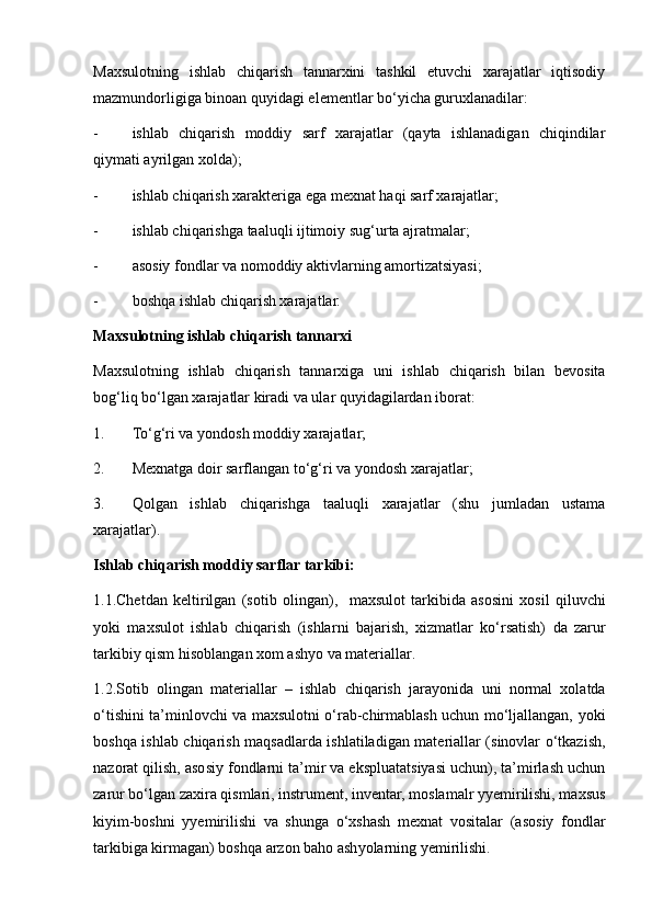 Maxsulotning   ishlab   chiqarish   tannarxini   tashkil   etuvchi   xarajatlar   iqtisodiy
mazmundorligiga binoan quyidagi elementlar bo‘yicha guruxlanadilar:
- ishlab   chiqarish   moddiy   sarf   xarajatlar   (qayta   ishlanadigan   chiqindilar
qiymati ayrilgan xolda);
- ishlab chiqarish xarakteriga ega mexnat haqi sarf xarajatlar;
- ishlab chiqarishga taaluqli ijtimoiy sug‘urta ajratmalar;
- asosiy fondlar va nomoddiy aktivlarning amortizatsiyasi;
- boshqa ishlab chiqarish xarajatlar.
Maxsulotning ishlab chiqarish tannarxi
Maxsulotning   ishlab   chiqarish   tannarxiga   uni   ishlab   chiqarish   bilan   bevosita
bog‘liq bo‘lgan xarajatlar kiradi va ular quyidagilardan iborat:
1. To‘g‘ri va yo ndosh  moddiy xarajatlar;
2. Mexnatga doir sarflangan to‘g‘ri va   y ondosh x arajatlar;
3. Qolgan   ishlab   chiqarishga   taaluqli   xarajatlar   (shu   jumladan   ustama
xarajatlar).
Ishlab chiqarish moddiy sarflar tarkibi:
1 .1.Chetdan   keltirilgan   (sotib   olin g an) ,     maxsulot   tarkibi da   asosini   xosil   qiluvchi
yoki   maxsulot   ishlab   chiqarish   (ishlar ni   bajarish ,   xizmat lar   ko‘rsatish)   da   zarur
tarkibiy qism hisoblangan  xom ashyo va materiallar .
1.2.Sotib   olingan   materiallar   –   ishlab   chiqarish   jara y onida   uni   normal   xolatda
o‘tishini ta’minlovchi va maxsulotni o‘rab-chirmablash uchun mo‘ljallangan,   y oki
boshqa ishlab chiqarish maqsadlarda ishlatiladigan materiallar (sinovlar o‘tkazish,
nazorat qilish, asosiy fondlarni ta’mir va ekspluatatsiyasi uchun), ta’mirlash uchun
zarur bo‘lgan zaxira qismlari, instrument, inventar, moslamalr yyemirilishi, maxsus
kiyim-boshni   yyemirilishi   va   shunga   o‘xshash   mexnat   vositalar   (asosiy   fondlar
tarkibiga kirmagan) boshqa arzon baho ash y olarning yemirilishi. 