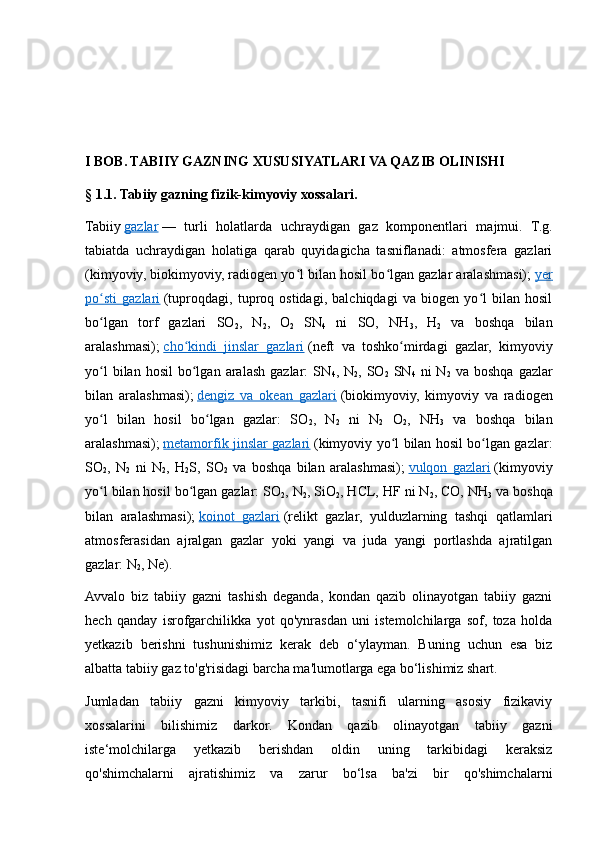 I BOB. TABIIY GAZNING XUSUSIYATLARI VA QAZIB OLINISHI
§ 1.1. Tabiiy gazning fizik-kimyoviy xossalari. 
Tabiiy   gazlar   —   turli   holatlarda   uchraydigan   gaz   komponentlari   majmui.   T.g.
tabiatda   uchraydigan   holatiga   qarab   quyidagicha   tasniflanadi:   atmosfera   gazlari
(kimyoviy, biokimyoviy, radiogen yo l bilan hosil bo lgan gazlar aralashmasi);ʻ ʻ   yer
po sti   gazlari	
ʻ   (tuproqdagi,   tuproq   ostidagi,   balchiqdagi   va   biogen   yo l   bilan   hosil	ʻ
bo lgan   torf   gazlari   SO	
ʻ
2 ,   N
2 ,   O
2   SN
4   ni   SO,   NH
3 ,   H
2   va   boshqa   bilan
aralashmasi);   cho kindi   jinslar   gazlari	
ʻ   (neft   va   toshko mirdagi   gazlar,   kimyoviy	ʻ
yo l  bilan  hosil   bo lgan  aralash   gazlar:   SN	
ʻ ʻ
4 ,  N
2 ,  SO
2   SN
4   ni   N
2   va  boshqa   gazlar
bilan   aralashmasi);   dengiz   va   okean   gazlari   (biokimyoviy,   kimyoviy   va   radiogen
yo l   bilan   hosil   bo lgan   gazlar:   SO
ʻ ʻ
2 ,   N
2   ni   N
2   O
2 ,   NH
3   va   boshqa   bilan
aralashmasi);   metamorfik jinslar gazlari   (kimyoviy yo l bilan hosil bo lgan gazlar:	
ʻ ʻ
SO
2 ,   N
2   ni   N
2 ,   H
2 S,   SO
2   va   boshqa   bilan   aralashmasi);   vulqon   gazlari   (kimyoviy
yo l bilan hosil bo lgan gazlar: SO	
ʻ ʻ
2 , N
2 , SiO
2 , HCL, HF ni N
2 , CO, NH
3  va boshqa
bilan   aralashmasi);   koinot   gazlari   (relikt   gazlar,   yulduzlarning   tashqi   qatlamlari
atmosferasidan   ajralgan   gazlar   yoki   yangi   va   juda   yangi   portlashda   ajratilgan
gazlar: N
2 , Ne).
Avvalo   biz   tabiiy   gazni   tashish   deganda,   kondan   qazib   olinayotgan   tabiiy   gazni
hech   qanday   isrofgarchilikka   yot   qo'ynrasdan   uni   istemolchilarga   sof,   toza   holda
yetkazib   berishni   tushunishimiz   kerak   deb   o‘ylayman.   Buning   uchun   esa   biz
albatta tabiiy gaz to'g'risidagi barcha ma'lumotlarga ega bo‘lishimiz shart.
Jumladan   tabiiy   gazni   kimyoviy   tarkibi,   tasnifi   ularning   asosiy   fizikaviy
xossalarini   bilishimiz   darkor.   Kondan   qazib   olinayotgan   tabiiy   gazni
iste‘molchilarga   yetkazib   berishdan   oldin   uning   tarkibidagi   keraksiz
qo'shimchalarni   ajratishimiz   va   zarur   bo‘lsa   ba'zi   bir   qo'shimchalarni 