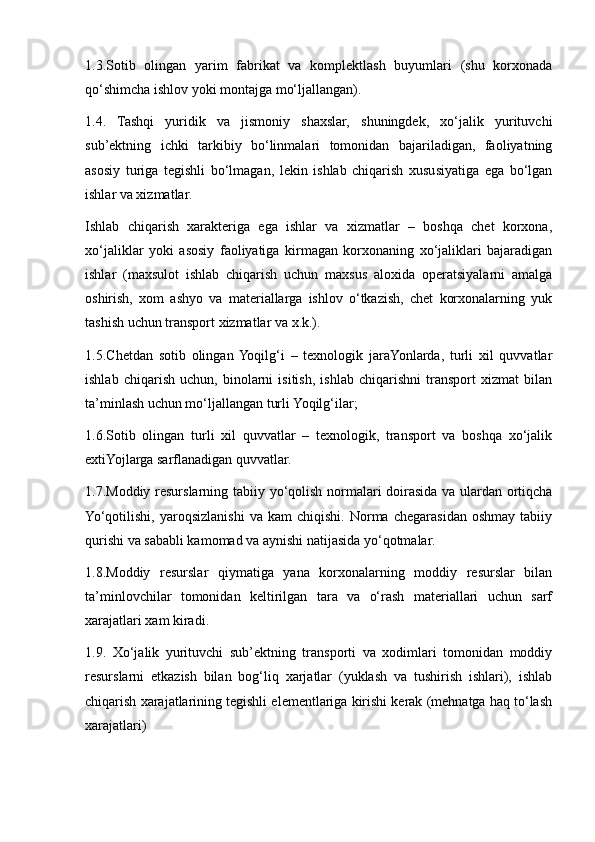 1.3.Sotib   olingan   yarim   fabrikat   va   komplektlash   buyumlari   (shu   korxonada
qo‘shimcha ishlov  y oki montajga mo‘ljallangan).
1.4.   Tashqi   yuridik   va   jismoniy   shaxslar,   shuningdek,   xo‘jalik   yurituvchi
sub’ektning   ichki   tarkibiy   bo‘linmalari   tomonidan   bajariladigan,   faoliyatning
asosiy   turiga   tegishli   bo‘lmagan,   lekin   ishlab   chiqarish   xususiyatiga   ega   bo‘lgan
ishlar va xizmatlar.
Ishlab   chiqarish   xarakteriga   ega   ishlar   va   xizmatlar   –   boshqa   chet   korxona,
xo‘jaliklar   y oki   asosiy   faoliyatiga   kirmagan   korxonaning   xo‘jaliklari   bajaradigan
ishlar   (maxsulot   ishlab   chiqarish   uchun   maxsus   aloxida   operatsiyalarni   amalga
oshirish,   xom   ash y o   va   materiallarga   ishlov   o‘tkazish,   chet   korxonalarning   yuk
tashish uchun transport xizmatlar va x.k.).
1.5.C h etdan   sotib   olingan  Yoqilg‘i   –   texnologik   jaraYonlarda,   turli   xil   quvvatlar
ishlab   chiqarish   uchun,   binolarni   isitish,   ishlab   chiqarishni   transport   xizmat   bilan
ta’minlash uchun mo‘ljallangan turli Yoqilg‘ilar;
1.6.Sotib   olingan   turli   xil   quvvatlar   –   texnologik,   transport   va   boshqa   xo‘jalik
extiYojlarga sarflanadigan quvvatlar.
1.7.Moddiy resurslarning tabiiy   y o‘qolish normalari doirasida va ulardan ortiqcha
Yo‘qotilishi,   yaroqsizlanishi   va   kam   chiqishi.  Norma   chegarasidan   oshmay   tabiiy
qurishi va sababli kamomad va aynishi natijasida  y o‘qotmalar.
1.8.Moddiy   resurslar   qiymatiga   yana   korxonalarning   moddiy   resurslar   bilan
ta’minlovchilar   tomonidan   keltirilgan   tara   va   o‘rash   materiallari   uchun   sarf
xarajatlari xam kiradi.
1.9.   Xo‘jalik   yurituvchi   sub’ektning   transporti   va   xodimlari   tomonidan   moddiy
resurslarni   etkazish   bilan   bog‘liq   xarjatlar   (yuklash   va   tushirish   ishlari),   ishlab
chiqarish xarajatlarining tegishli elementlariga kirishi kerak (mehnatga haq to‘lash
xarajatlari)  