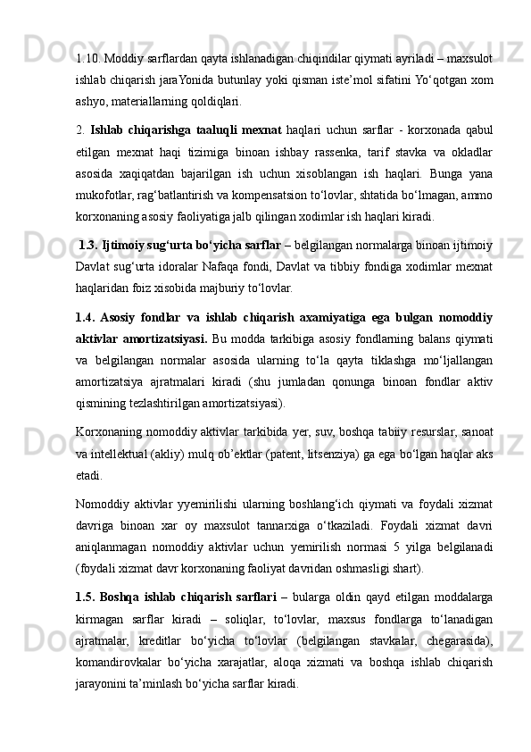 1.10. Moddiy sarflardan qayta ishlanadigan chiqindilar qiymati ayriladi – maxsulot
ishlab chiqarish jaraYonida butunlay   y oki qisman iste’mol sifatini Yo‘qotgan xom
ash y o, materiallarning qoldiqlari.
2.   Ishlab   chiqarishga   taaluqli   mexnat   haqlari   uchun   sarflar   -   korxonada   qabul
etilgan   mexnat   haqi   tizimiga   binoan   ishbay   rassenka,   tarif   stavka   va   okladlar
asosida   xaqiqatdan   bajarilgan   ish   uchun   xisoblangan   ish   haqlari.   Bunga   yana
mukofotlar, rag‘batlantirish va kompensatsion to‘lovlar, shtatida bo‘lmagan, ammo
korxonaning asosiy faoliyatiga jalb qilingan xodimlar ish haqlari kiradi. 
  1.3. Ijtimoiy sug‘urta bo‘yicha sarflar  – belgilangan normalarga binoan ijtimoiy
Davlat   sug‘urta  idoralar   Nafaqa  fondi, Davlat  va  tibbiy  fondiga  xodimlar  mexnat
haqlaridan foiz xisobida majburiy to‘lovlar. 
1.4.   Asosiy   fondlar   va   ishlab   chiqarish   axamiyatiga   ega   bulgan   nomoddiy
aktivlar  amortizatsiyasi.   Bu   modda   tarkibiga   asosiy   fondlarning   balans   qiymati
va   belgilangan   normalar   asosida   ularning   to‘la   qayta   tiklashga   mo‘ljallangan
amortizatsiya   ajratmalari   kiradi   (shu   jumladan   qonunga   binoan   fondlar   aktiv
qismining tezlashtirilgan amortizatsiyasi).
Korxonaning nomoddiy aktivlar  tarkibida   y er, suv, boshqa tabiiy resurslar, sanoat
va intellektual (akliy) mulq ob’ektlar (patent, litsenziya) ga ega bo‘lgan haqlar aks
etadi.
Nomoddiy   aktivlar   yyemirilishi   ularning   boshlang‘ich   qiymati   va   foydali   xizmat
davriga   binoan   xar   oy   maxsulot   tannarxiga   o‘tkaziladi.   Foydali   xizmat   davri
aniqlanmagan   nomoddiy   aktivlar   uchun   yemirilish   normasi   5   yilga   belgilanadi
(foydali xizmat davr korxonaning faoliyat davridan oshmasligi shart).
1.5.   Boshqa   ishlab   chiqarish   sarflari   –   bularga   oldin   qayd   etilgan   moddalarga
kirmagan   sarflar   kiradi   –   soliqlar,   to‘lovlar,   maxsus   fondlarga   to‘lanadigan
ajratmalar,   kreditlar   bo‘yicha   to‘lovlar   (belgilangan   stavkalar,   chegarasida),
komandirovkalar   bo‘yicha   xarajatlar,   aloqa   xizmati   va   boshqa   ishlab   chiqarish
jara y onini ta’minlash bo‘yicha sarflar kiradi. 