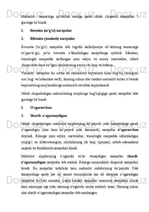 Mahsulot     tannarxiga   qo‘shilish   usuliga   qarab   ishlab   chiqarish   xarajatlari   2
guruxga bo‘linadi:
1. Bevosita (to’g‘ri) xarajatlar.
2. Bilvosita (yondosh) xarajatlar .
Bevosita   (to‘g‘ri)   xarajatlar   deb   tegishli   kalkulyasiya   ob’ektining   tannarxiga
to‘ppa-to‘gri,   ya’ni   bevosita   o‘tkaziladigan   xarajatlarga   aytiladi.   Masalan,
texnologik   maqsadda   sarflangan   xom   ashyo   va   asosiy   materiallar,   ishlab
chiqarishda band bo‘lgan ishchilarning asosiy ish haqi va hokazo.
Yondosh     xarajatlar   bir   necha   xil   mahsulotni   tayyorlash   bilan   bog‘liq   (energiya,
suv, bug‘ va hokazolar sarfi), shuning uchun ular mazkur mahsulot turlari o‘rtasida
taqsimotning aniq bazalariga mutanosib ravishda taqsimlanadi.
Ishlab   chiqariladigan   mahsulotning   miqdoriga   bog‘liqligiga   qarab   xarajatlar   ikki
guruhga bo‘linadi:
1. O‘zgaruvcha n .
2. Shartli -  o‘zgarmaydigan.
Ishlab   chiqarayotgan   mahsulot   miqdorining   ko‘payishi   yoki   kamayishiga   qarab
o‘zgaradigan   (ular   ham   ko‘payadi   yoki   kamayadi)   xarajatlar   o‘zgaruvchan
deyiladi.   Bularga   xom   ashyo,   materiallar,   texnologik   maqsadda   ishlatiladigan
yoqilg‘i   va   elektroenergiya,   ishchilarning   ish   haqi   (qisman) ,   asbob-uskunalarni
saq l ash va foydalanish xarajatlari kiradi.
Mahsulot   miqdorining   o‘zgarishi   ta’sir   etmaydigan   xarajatlar   shartli -
o‘zgarma y digan   xarajatlar  deb   ataladi.  Bularga   umumishlab   chiqarish  xarajatlari
kiradi.   Bu   xarajatlar   tarkibida   xam   mahsulot   mikdorining   ko‘payishi   Yoki
kamayishiga   qarab   har   xil   sanoat   tarmoqlarida   har   xil   darajada   o‘zgaradigan
xarajatlar   bo‘lishi   mumkin.   Lekin   bunday   xarajatlar   umumsex   xarajatlari   ichida
kam   salmoqqa   ega   yoki   ularning   o‘zgarishi   uncha   sezilarli   emas.   Shuning   uchun
ular shartli - o‘zgarmaydigan xarajatlar deb nomlangan. 