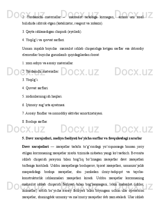 2.   Yordamchi   materiallar   –     maxsulot   tarkibiga   kirmagan,     ammo   uni   xosil
bulishida ishtrok etgan (katalizator, reagent va xokazo).
3. Qayta ishlanadigan chiqindi (ayriladi).
4. Yoqilg’i va quvvat sarflari.
Umum   xujalik   buyicha     maxsulot   ishlab   chiqarishga   ketgan   sarflar   esa   iktisodiy
elementlar buyicha guruxlanib  q uyidagilardan iborat:
1. xom ashyo va asosiy materiallar.
2. Yordamchi materiallar.
3. Yoqilg’i.
4. Quvvat sarflari.
5. xodimlarning ish haqlari.
6. Ijtimoiy sug’urta ajratmasi.
7. Asosiy fondlar va nomoddiy aktivlar amortizatsiyasi.
8. Boshqa sarflar.
5.   Davr xarajatlari, moliya faoliyati b o’ yicha sarflar va favqulotdagi zararlar
Davr   xarajatlari   —   xarajatlar   tarkibi   to‘g‘risidagi   y o‘riqnomaga   binoan   joriy
etilgan korxonaning xarajatlar xisobi tizimida nisbatan yangi ko‘rsatkich. Bevosita
ishlab   chiqarish   jara y oni   bilan   bog’liq   bo‘lmagan   xarajatlar   davr   xarajatlari
toifasiga kiritiladi. Ushbu xarajatlarga boshqaruv, tijorat xarajatlari, umumxo‘jalik
maqsadidagi   boshqa   xarajatlar,   shu   jumladan   ilmiy-tadqiqot   va   tajriba-
konstruktorlik   ishlanmalari   xarajatlari   kiradi.   Ushbu   xarajatlar   korxonaning
mahsulot   ishlab   chiqarish   faoliyati   bilan   bog‘lanmagani,   lekin   mahsulot   (ishlar,
xizmatlar)   sotish   bo‘yicha   asosiy   faoliyati   bilan   bo y ingani   uchun   ular   operatsion
xarajatlar, shuningdek umumiy va ma’muriy xarajatlar deb xam ataladi. Ular ishlab 