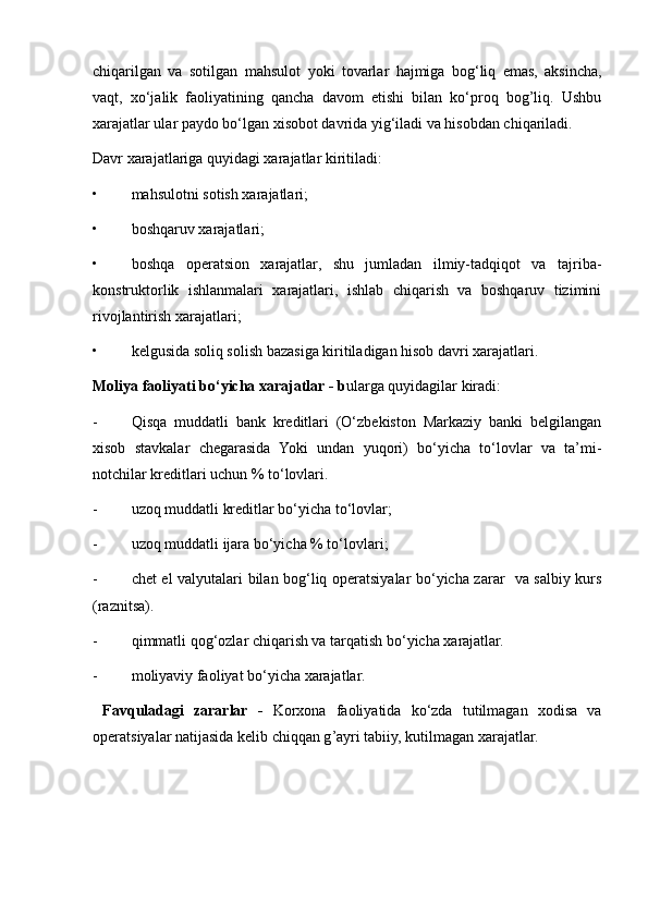chiqarilgan   va   sotilgan   mahsulot   y oki   tovarlar   hajmiga   bog‘liq   emas,   aksincha,
vaq t ,   xo‘jalik   faoliyatining   qancha   davom   etishi   bilan   ko‘proq   bog’liq.   Ushbu
xarajatlar ular paydo bo‘lgan xisobot davrida yig‘iladi va hisobdan chiqariladi.
Davr xarajatlariga quyidagi xarajatlar kiritiladi:
• mahsulotni sotish xarajatlari;
• boshqaruv xarajatlari;
• boshqa   operatsion   xarajatlar,   shu   jumladan   ilmiy-tadqiqot   va   tajriba-
konstruktorlik   ishlanmalari   xarajatlari,   ishlab   chiqarish   va   boshqaruv   tizimini
rivojlantirish xarajatlari;
• kelgusida soliq solish bazasiga kiritiladigan hisob davri xarajatlari.
Moliya faoliyati bo‘yicha xarajatlar  - b ularga quyidagilar kiradi:
- Qisqa   muddatli   bank   kreditlari   (O‘zbekiston   Markaziy   banki   belgilangan
xisob   stavkalar   chegarasida   Yoki   undan   yuqori)   bo‘yicha   to‘lovlar   va   ta’mi-
notchilar kreditlari uchun % to‘lovlari.
- u zoq muddatli kreditlar bo‘yicha to‘lovlar;
- u zoq muddatli ijara bo‘yicha % to‘lovlari ;
- chet el valyutalari bilan bog‘liq operatsiyalar bo‘yicha zarar   va salbiy kurs
(raznitsa).
- qi m matli qog‘ozlar chiqarish va tarqatish bo‘yicha xarajatlar.
- m oliyaviy faoliyat bo‘yicha xarajatlar.
  Favquladagi   zararlar   -   Korxona   faoliyatida   ko‘zda   tutilmagan   xodisa   va
operatsiyalar natijasida kelib chiqqan g ’ ayri tabiiy, kutilmagan xarajatlar. 