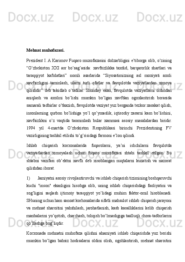 Mehnat muhofazasi.
Prezident I. A Karimov Fuqaro muxofazasini dolzarbligini e’tiborga olib, o’zining
“O’zbekiston   XXI   asr   bo’sag’asida:   xavfsizlikka   taxdid,   barqarorlik   shartlari   va
taraqqiyot   kafolatlari”   nomli   asarlarida   “Siyosatimizning   asl   moxiyati   axoli
xavfsizligini   taminlash,   ularni   turli   ofatlar   va   favqulotda   vaziyatlardan   ximoya
qilishdir”   deb   takidlab   o’tadilar.   Shunday   ekan,   favqulotda   vaziyatlarni   oldindan
aniqlash   va   axolini   bo’lishi   mumkin   bo’lgan   xavfdan   ogoxlantirish   borasida
samarali tadbirlar o’tkazish, favqulotda vaziyat yuz berganda tezkor xarakat qilish,
insonlarning   qurbon   bo’lishiga   yo’l   qo’ymaslik,   iqtisodiy   zararni   kam   bo’lishini,
xavfsizlikni   o’z   vaqtida   taominlash   bular   xammasi   asosiy   masalalardan   biridir.
1994   yil   4-martda   O’zbekiston   Respublikasi   birinchi   Prezidentining   FV
vazirligining tashkil etilishi to’g’risidagi farmoni e’lon qilindi. 
Ishlab   chiqarish   korxonalarida   fuqarolarni,   ya’ni   ishchilarni   favqulotda
vaziyatlardan   ximoyalash   uchun   fuqaro   muxofazasi   shtabi   tashkil   etilgan.   Bu
shtabni   vazifasi   ob’ektni   xavfli   deb   xisoblangan   nuqtalarni   kuzatish   va   nazorat
qilishdan iborat.
1) Jamiyatni asosiy rivojlantiruvchi va ishlab chiqarish tizimining boshqaruvchi
kuchi   "inson"   ekanligini   hisobga   olib,   uning   ishlab   chiqarishdagi   faoliyatini   va
sog’ligini   saqlash   ijtimoiy   taraqqiyot   yo’lidagi   muhim   faktor-omil   hisoblanadi.
SHuning uchun ham sanoat korhonalarida sifatli mahsulot ishlab chiqarish jarayoni
va   mehnat   sharoitini   yahshilash,   jarohatlanish,   kasb   kasalliklarini   kelib   chiqarish
manbalarini yo’qotish, charchash, toliqish bo’lmasligiga taalluqli chora-tadbirlarini
qo’llashga bog’liqdir.
Korxonada   mehnatni   muhofaza   qilishni   ahamiyati   ishlab   chiqarishda   yuz   berishi
mumkin   bo’lgan   bahsiz   hodisalarni   oldini   olish,   ogohlantirish,   mehnat   sharoitini 