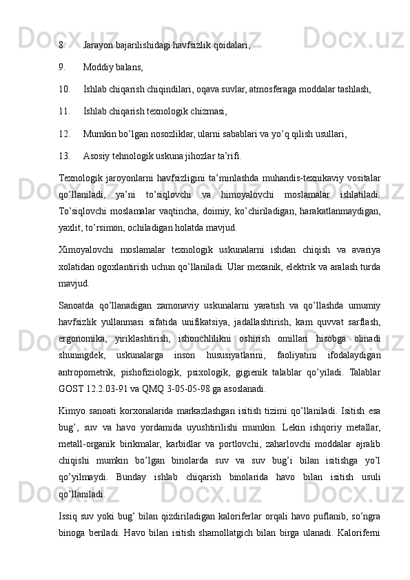 8. Jarayon bajarilishidagi havfsizlik qoidalari,
9. Moddiy balans,
10. Ishlab chiqarish chiqindilari, oqava suvlar, atmosferaga moddalar tashlash,
11. Ishlab chiqarish texnologik chizmasi,
12. Mumkin bo’lgan nosozliklar, ularni sabablari va yo’q qilish usullari,
13. Asosiy tehnologik uskuna jihozlar ta’rifi.
Texnologik   jaroyonlarni   havfsizligini   ta’minlashda   muhandis-texnikaviy   vositalar
qo’llaniladi,   ya’ni   to’siqlovchi   va   himoyalovchi   moslamalar   ishlatiladi.
To’siqlovchi   moslamalar   vaqtincha,   doimiy,   ko’chiriladigan,   harakatlanmaydigan,
yaxlit, to’rsimon, ochiladigan holatda mavjud.
Ximoyalovchi   moslamalar   texnologik   uskunalarni   ishdan   chiqish   va   avariya
xolatidan ogoxlantirish uchun qo’llaniladi. Ular mexanik, elektrik va aralash turda
mavjud.
Sanoatda   qo’llanadigan   zamonaviy   uskunalarni   yaratish   va   qo’llashda   umumiy
havfsizlik   yullanmasi   sifatida   unifikatsiya,   jadallashtirish,   kam   quvvat   sarflash,
ergonomika,   yiriklashtirish,   ishonchlilikni   oshirish   omillari   hisobga   olinadi
shuningdek,   uskunalarga   inson   hususiyatlarini,   faoliyatini   ifodalaydigan
antropometrik,   pishofiziologik,   psixologik,   gigienik   talablar   qo’yiladi.   Talablar
GOST 12.2.03-91 va QMQ 3-05-05-98 ga asoslanadi.
Kimyo   sanoati   korxonalarida   markazlashgan   isitish   tizimi   qo’llaniladi.   Isitish   esa
bug’,   suv   va   havo   yordamida   uyushtirilishi   mumkin.   Lekin   ishqoriy   metallar,
metall-organik   birikmalar,   karbidlar   va   portlovchi,   zaharlovchi   moddalar   ajralib
chiqishi   mumkin   bo’lgan   binolarda   suv   va   suv   bug’i   bilan   isitishga   yo’l
qo’yilmaydi.   Bunday   ishlab   chiqarish   binolarida   havo   bilan   isitish   usuli
qo’llaniladi.
Issiq   suv   yoki   bug’  bilan   qizdiriladigan   kaloriferlar   orqali   havo   puflanib,   so’ngra
binoga   beriladi.   Havo   bilan   isitish   shamollatgich   bilan   birga   ulanadi.   Kaloriferni 