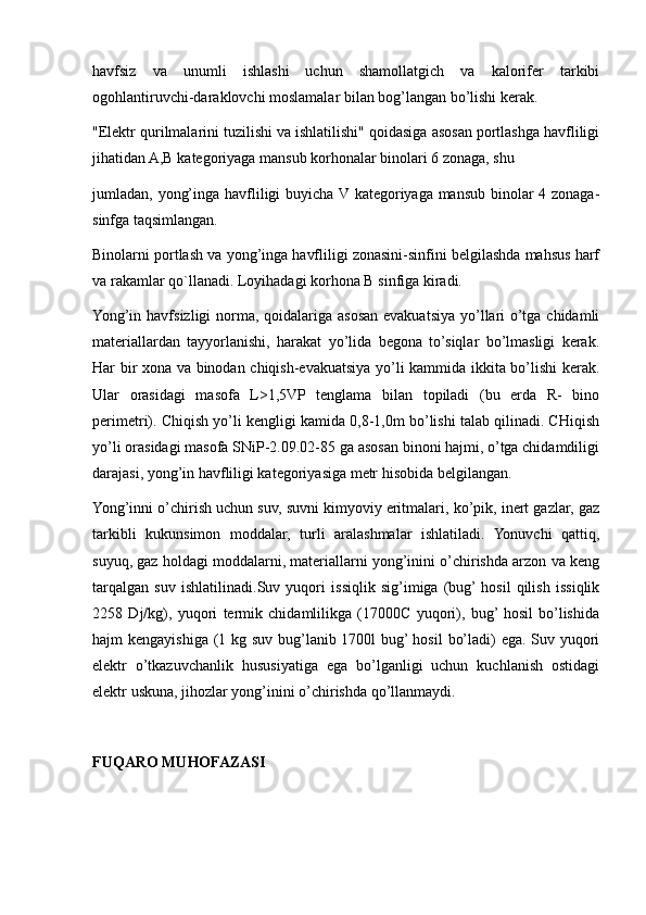 havfsiz   va   unumli   ishlashi   uchun   shamollatgich   va   kalorifer   tarkibi
ogohlantiruvchi-daraklovchi moslamalar bilan bog’langan bo’lishi kerak.
"Elektr qurilmalarini tuzilishi va ishlatilishi" qoidasiga asosan portlashga havfliligi
jihatidan A,B kategoriyaga mansub korhonalar binolari 6 zonaga, shu
jumladan, yong’inga havfliligi buyicha V kategoriyaga mansub binolar  4 zonaga-
sinfga taqsimlangan.
Binolarni portlash va yong’inga havfliligi zonasini-sinfini belgilashda mahsus harf
va rakamlar qo`llanadi. Loyihadagi korhona B sinfiga kiradi.
Yong’in havfsizligi norma, qoidalariga asosan evakuatsiya yo’llari  o’tga chidamli
materiallardan   tayyorlanishi,   harakat   yo’lida   begona   to’siqlar   bo’lmasligi   kerak.
Har bir xona va binodan chiqish-evakuatsiya yo’li kammida ikkita bo’lishi kerak.
Ular   orasidagi   masofa   L>1,5VP   tenglama   bilan   topiladi   (bu   erda   R-   bino
perimetri). Chiqish yo’li kengligi kamida 0,8-1,0m bo’lishi talab qilinadi. CHiqish
yo’li orasidagi masofa SNiP-2.09.02-85 ga asosan binoni hajmi, o’tga chidamdiligi
darajasi, yong’in havfliligi kategoriyasiga metr hisobida belgilangan.
Yong’inni o’chirish uchun suv, suvni kimyoviy eritmalari, ko’pik, inert gazlar, gaz
tarkibli   kukunsimon   moddalar,   turli   aralashmalar   ishlatiladi.   Yonuvchi   qattiq,
suyuq, gaz holdagi moddalarni, materiallarni yong’inini o’chirishda arzon va keng
tarqalgan   suv   ishlatilinadi.Suv   yuqori   issiqlik   sig’imiga   (bug’  hosil   qilish   issiqlik
2258   Dj/kg),   yuqori   termik   chidamlilikga   (17000C   yuqori),   bug’  hosil   bo’lishida
hajm kengayishiga (1 kg suv bug’lanib 1700l  bug’ hosil  bo’ladi) ega. Suv yuqori
elektr   o’tkazuvchanlik   hususiyatiga   ega   bo’lganligi   uchun   kuchlanish   ostidagi
elektr uskuna, jihozlar yong’inini o’chirishda qo’llanmaydi.
FUQARO MUHOFAZASI 