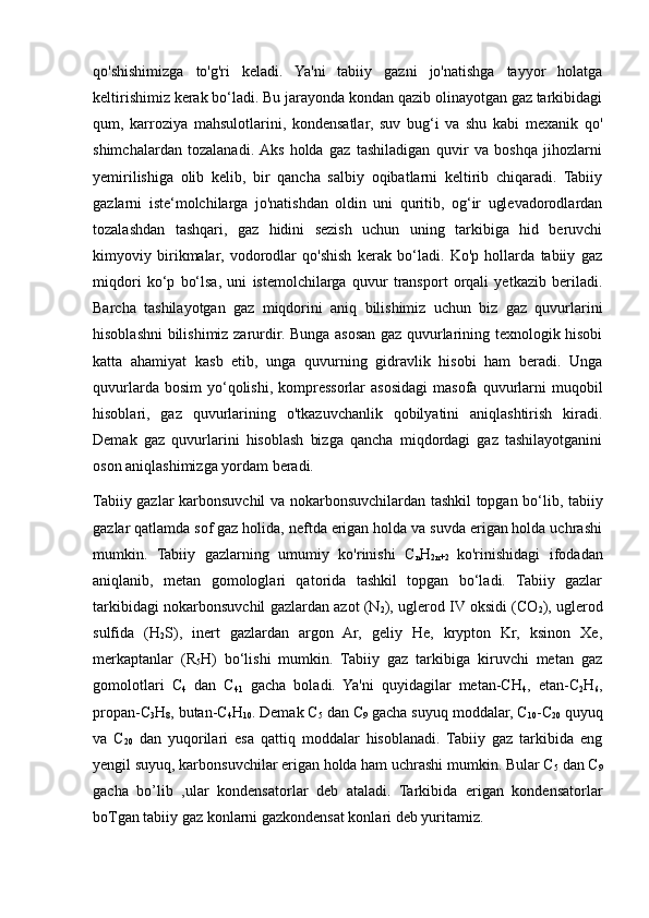 qo'shishimizga   to'g'ri   keladi.   Ya'ni   tabiiy   gazni   jo'natishga   tayyor   holatga
keltirishimiz kerak bo‘ladi. Bu jarayonda kondan qazib olinayotgan gaz tarkibidagi
qum,   karroziya   mahsulotlarini,   kondensatlar,   suv   bug‘i   va   shu   kabi   mexanik   qo'
shimchalardan   tozalanadi.  Aks   holda   gaz   tashiladigan   quvir   va   boshqa   jihozlarni
yemirilishiga   olib   kelib,   bir   qancha   salbiy   oqibatlarni   keltirib   chiqaradi.   Tabiiy
gazlarni   iste‘molchilarga   jo'natishdan   oldin   uni   quritib,   og‘ir   uglevadorodlardan
tozalashdan   tashqari,   gaz   hidini   sezish   uchun   uning   tarkibiga   hid   beruvchi
kimyoviy   birikmalar,   vodorodlar   qo'shish   kerak   bo‘ladi.   Ko'p   hollarda   tabiiy   gaz
miqdori   ko‘p   bo‘lsa,   uni   istemolchilarga   quvur   transport   orqali   yetkazib   beriladi.
Barcha   tashilayotgan   gaz   miqdorini   aniq   bilishimiz   uchun   biz   gaz   quvurlarini
hisoblashni bilishimiz zarurdir. Bunga asosan gaz quvurlarining texnologik hisobi
katta   ahamiyat   kasb   etib,   unga   quvurning   gidravlik   hisobi   ham   beradi.   Unga
quvurlarda  bosim   yo‘qolishi,  kompressorlar  asosidagi  masofa  quvurlarni   muqobil
hisoblari,   gaz   quvurlarining   o'tkazuvchanlik   qobilyatini   aniqlashtirish   kiradi.
Demak   gaz   quvurlarini   hisoblash   bizga   qancha   miqdordagi   gaz   tashilayotganini
oson aniqlashimizga yordam beradi.
Tabiiy gazlar karbonsuvchil va nokarbonsuvchilardan tashkil topgan bo‘lib, tabiiy
gazlar qatlamda sof gaz holida, neftda erigan holda va suvda erigan holda uchrashi
mumkin.   Tabiiy   gazlarning   umumiy   ko'rinishi   C
n H
2n+2   ko'rinishidagi   ifodadan
aniqlanib,   metan   gomologlari   qatorida   tashkil   topgan   bo‘ladi.   Tabiiy   gazlar
tarkibidagi nokarbonsuvchil gazlardan azot (N
2 ), uglerod IV oksidi (CO
2 ), uglerod
sulfida   (H
2 S),   inert   gazlardan   argon   Ar,   geliy   He,   krypton   Kr,   ksinon   Xe,
merkaptanlar   (R
5 H)   bo‘lishi   mumkin.   Tabiiy   gaz   tarkibiga   kiruvchi   metan   gaz
gomolotlari   C
4   dan   C
41   gacha   boladi.   Ya'ni   quyidagilar   metan-CH
4 ,   etan-C
2 H
6 ,
propan-C
3 H
8 , butan-C
4 H
10 . Demak C
5  dan C
9  gacha suyuq moddalar, C
10 -C
20  quyuq
va   C
20   dan   yuqorilari   esa   qattiq   moddalar   hisoblanadi.   Tabiiy   gaz   tarkibida   eng
yengil suyuq, karbonsuvchilar erigan holda ham uchrashi mumkin. Bular C
5  dan C
9
gacha   bo’lib   ,ular   kondensatorlar   deb   ataladi.   Tarkibida   erigan   kondensatorlar
boTgan tabiiy gaz konlarni gazkondensat konlari deb yuritamiz.  