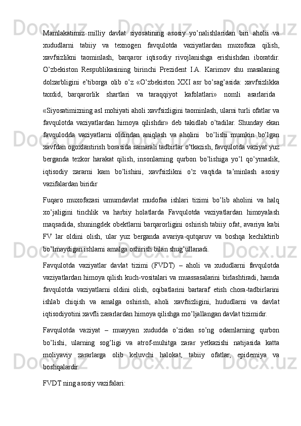 Mamlakatimiz   milliy   davlat   siyosatining   asosiy   yo’nalishlaridan   biri   aholii   va
xududlarni   tabiiy   va   texnogen   favqulotda   vaziyatlardan   muxofaza   qilish,
xavfsizlikni   taominlash,   barqaror   iqtisodiy   rivojlanishga   erishishdan   iboratdir.
O’zbekiston   Respublikasining   birinchi   Prezident   I.A.   Karimov   shu   masalaning
dolzarbligini   e’tiborga   olib   o’z   «O’zbekiston   XXI   asr   bo’sag’asida:   xavfsizlikka
taxdid,   barqarorlik    shartlari    va   taraqqiyot    kafolatlari»    nomli    asarlarida
«Siyosatimizning asl mohiyati aholi xavfsizligini taominlash, ularni turli ofatlar va
favqulotda   vaziyatlardan   himoya   qilishdir»   deb   takidlab   o’tadilar.   Shunday   ekan
favqulodda   vaziyatlarni   oldindan   aniqlash   va   aholini     bo’lishi   mumkin   bo’lgan
xavfdan ogoxlantirish borasida samarali tadbirlar o’tkazish, favqulotda vaziyat yuz
berganda   tezkor   harakat   qilish,   insonlarning   qurbon   bo’lishiga   yo’l   qo’ymaslik,
iqtisodiy   zararni   kam   bo’lishini,   xavfsizlikni   o’z   vaqtida   ta’minlash   asosiy
vazifalardan biridir
Fuqaro   muxofazasi   umumdavlat   mudofaa   ishlari   tizimi   bo’lib   aholini   va   halq
xo’jaligini   tinchlik   va   harbiy   holatlarda   Favqulotda   vaziyatlardan   himoyalash
maqsadida,  shuningdek obektlarni  barqarorligini  oshirish tabiiy ofat, avariya  kabi
FV   lar   oldini   olish,   ular   yuz   berganda   avariya-qutqaruv   va   boshqa   kechiktirib
bo’lmaydigan ishlarni amalga oshirish bilan shug’ullanadi.
Favqulotda   vaziyatlar   davlat   tizimi   (FVDT)   –   aholi   va   xududlarni   favqulotda
vaziyatlardan himoya qilish kuch-vositalari va muassasalarini birlashtiradi, hamda
favqulotda   vaziyatlarni   oldini   olish,   oqibatlarini   bartaraf   etish   chora-tadbirlarini
ishlab   chiqish   va   amalga   oshirish,   aholi   xavfsizligini,   hududlarni   va   davlat
iqtisodiyotini xavfli zararlardan himoya qilishga mo’ljallangan davlat tizimidir.
Favqulotda   vaziyat   –   muayyan   xududda   o’zidan   so’ng   odamlarning   qurbon
bo’lishi,   ularning   sog’ligi   va   atrof-muhitga   zarar   yetkazishi   natijasida   katta
moliyaviy   zararlarga   olib   keluvchi   halokat,   tabiiy   ofatlar,   epidemiya   va
boshqalardir.
FVDT ning asosiy vazifalari: 
