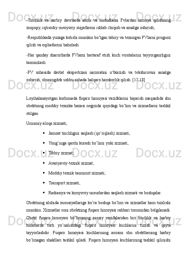 -Tinchlik   va   xarbiy   davrlarda   aholi   va   hududlarni   Fvlardan   himoya   qilishning
xuquqiy, iqtisodiy meoyoriy xujjatlarini ishlab chiqish va amalga oshirish;
-Respublikada yuzaga kelishi mumkin bo’lgan tabiiy va texnogen FVlarni prognoz
qilish va oqibatlarini baholash.
-Har   qanday   sharoitlarda   FVlarni   bartaraf   etish   kuch   vositalarini   tayyorganrligini
taominlash.
-FV   sohasida   davlat   ekspertizasi   nazoratini   o’tkazish   va   tekshiruvini   amalga
oshirish, shuningdek ushbu sohada halqaro hamkorlik qilish. [17,18]
 
Loyihalanayotgan korhonada fuqaro himoyasi vazifalarini bajarish maqsadida shu
obektning moddiy  texnika bazasi   negizida  quyidagi  bo’lim   va  xizmatlarni   tashkil
etilgan.
Umumiy aloqa xizmati;
 Jamoat tinchligini saqlash (qo’riqlash) xizmati; 
 Yong’inga qarshi kurash bo’limi yoki xizmati; 
 Tibbiy xizmat;
 Avariyaviy-texnik xizmat; 
 Moddiy texnik taominot xizmati; 
 Transport xizmati;
 Radiasiya va kimyoviy unsurlardan saqlash xizmati va boshqalar.
Obektning alohida xususiyatlariga ko’ra boshqa bo’lim va xizmatlar ham tuzilishi
mumkin. Xizmatlar soni obektning fuqaro himoyasi rahbari tomonidan belgilanadi.
Obekt   fuqaro   himoyasi   bo’limining   asosiy   vazifalaridan   biri   tinchlik   va   harbiy
holatlarda   turli   yo’nalishdagi   fuqaro   himoyasi   kuchlarini   tuzish   va   qayta
tayyorlashdir.   Fuqaro   himoyasi   kuchlarining   asosini   shu   obektlarning   harbiy
bo’lmagan   shakllari   tashkil   qiladi.   Fuqaro   himoyasi   kuchlarining   tashkil   qilinishi 