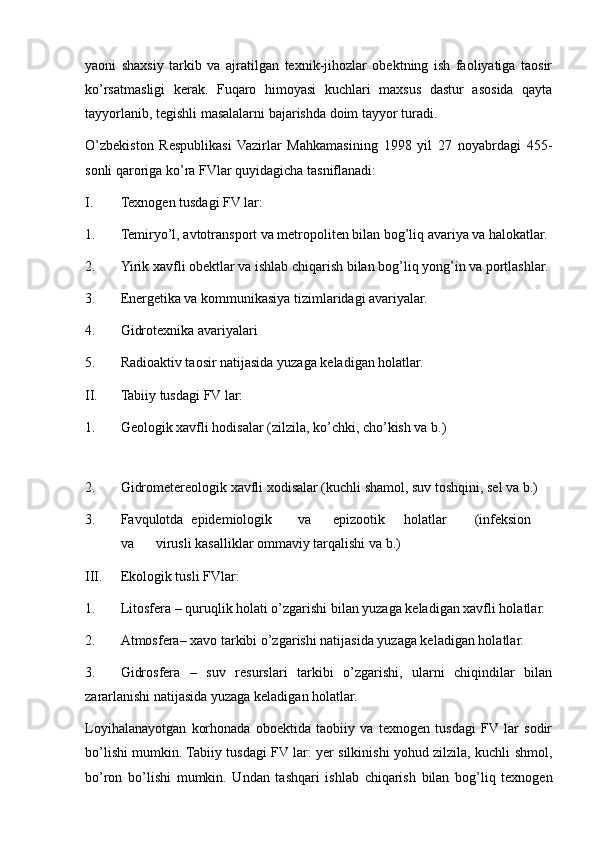 yaoni   shaxsiy   tarkib   va   ajratilgan   texnik-jihozlar   obektning   ish   faoliyatiga   taosir
ko’rsatmasligi   kerak.   Fuqaro   himoyasi   kuchlari   maxsus   dastur   asosida   qayta
tayyorlanib, tegishli masalalarni bajarishda doim tayyor turadi.
O’zbekiston   Respublikasi   Vazirlar   Mahkamasining   1998   yil   27   noyabrdagi   455-
sonli qaroriga ko’ra FVlar quyidagicha tasniflanadi:
I. Texnogen tusdagi FV lar:
1. Temiryo’l, avtotransport va metropoliten bilan bog’liq avariya va halokatlar.
2. Yirik xavfli obektlar va ishlab chiqarish bilan bog’liq yong’in va portlashlar.
3. Energetika va kommunikasiya tizimlaridagi avariyalar.
4. Gidrotexnika avariyalari
5. Radioaktiv taosir natijasida yuzaga keladigan holatlar.
II. Tabiiy tusdagi FV lar:
1. Geologik xavfli hodisalar (zilzila, ko’chki, cho’kish va b.)
 
2. Gidrometereologik xavfli xodisalar (kuchli shamol, suv toshqini, sel va b.)
3. Favqulotda epidemiologik va epizootik holatlar (infeksion
va virusli kasalliklar ommaviy tarqalishi va b.)
III. Ekologik tusli FVlar:
1. Litosfera – quruqlik holati o’zgarishi bilan yuzaga keladigan xavfli holatlar.
2. Atmosfera– xavo tarkibi o’zgarishi natijasida yuzaga keladigan holatlar.
3. Gidrosfera   –   suv   resurslari   tarkibi   o’zgarishi,   ularni   chiqindilar   bilan
zararlanishi natijasida yuzaga keladigan holatlar.
Loyihalanayotgan   korhonada   oboektida   taobiiy   va   texnogen   tusdagi   FV  lar   sodir
bo’lishi mumkin. Tabiiy tusdagi FV lar: yer silkinishi yohud zilzila, kuchli shmol,
bo’ron   bo’lishi   mumkin.   Undan   tashqari   ishlab   chiqarish   bilan   bog’liq   texnogen 