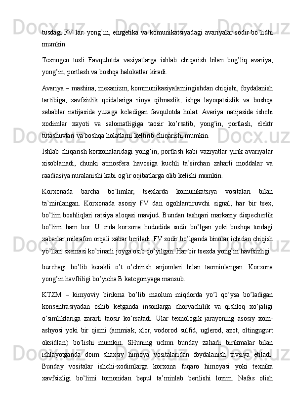 tusdagi  FV lar:  yong’in, enrgetika va komunikatsiyadagi  avariyalar  sodir  bo’lidhi
mumkin.
Texnogen   tusli   Favqulotda   vaziyatlarga   ishlab   chiqarish   bilan   bog’liq   avariya,
yong’in, portlash va boshqa halokatlar kiradi.
Avariya – mashina, mexanizm, kommunikasiyalarningishdan chiqishi, foydalanish
tartibiga,   xavfsizlik   qoidalariga   rioya   qilmaslik,   ishga   layoqatsizlik   va   boshqa
sabablar   natijasida   yuzaga   keladigan   favqulotda   holat.  Avariya   natijasida   ishchi
xodimlar   xayoti   va   salomatligiga   taosir   ko’rsatib,   yong’in,   portlash,   elektr
tutashuvlari va boshqa holatlarni keltirib chiqarishi mumkin.
Ishlab chiqarish  korxonalaridagi  yong’in, portlash  kabi  vaziyatlar   yirik  avariyalar
xisoblanadi,   chunki   atmosfera   havosiga   kuchli   ta’sirchan   zaharli   moddalar   va
raadiasiya nuralanishi kabi og’ir oqibatlarga olib kelishi mumkin.
Korxonada   barcha   bo’limlar,   tsexlarda   komunikatsiya   vositalari   bilan
ta’minlangan.   Korxonada   asosiy   FV   dan   ogohlantiruvchi   signal,   har   bir   tsex,
bo’lim   boshliqlari  ratsiya  aloqasi   mavjud. Bundan  tashqari  markaziy  dispecherlik
bo’limi   ham   bor.   U   erda   korxona   hududida   sodir   bo’lgan   yoki   boshqa   turdagi
xabarlar mikrafon orqali xabar beriladi. FV sodir bo’lganda binolar ichidan chiqish
yo’llari sxemasi ko’rinarli joyga osib qo’yilgan. Har bir tsexda yong’in havfsizligi
burchagi   bo’lib   kerakli   o’t   o’chirish   anjomlari   bilan   taominlangan.   Korxona
yong’in havfliligi bo’yicha B kategoriyaga mansub.
KTZM   –   kimyoviy   birikma   bo’lib   maolum   miqdorda   yo’l   qo’ysa   bo’ladigan
konsentrasiyadan   oshib   ketganda   insonlarga   chorvachilik   va   qishloq   xo’jaligi
o’simliklariga   zararli   taosir   ko’rsatadi.   Ular   texnologik   jarayoning   asosiy   xom-
ashyosi   yoki   bir   qismi   (ammiak,   xlor,   vodorod   sulfid,   uglerod,   azot,   oltingugurt
oksidlari)   bo’lishi   mumkin.   SHuning   uchun   bunday   zaharli   birikmalar   bilan
ishlayotganda   doim   shaxsiy   himoya   vositalaridan   foydalanish   tavsiya   etiladi.
Bunday   vositalar   ishchi-xodimlarga   korxona   fuqaro   himoyasi   yoki   texnika
xavfsizligi   bo’limi   tomonidan   bepul   ta’minlab   berilishi   lozim.   Nafas   olish 