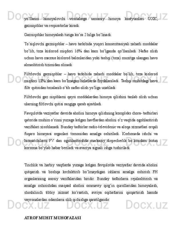 yo’llarini   himoyalovchi   vositalarga   umumiy   himoya   kostyumlari   UXK,
gazniqoblar va respiratorlar kiradi.
Gazniqoblar himoyalash turiga ko’ra 2 hilga bo’linadi.
To’siqlovchi gazniqoblar – havo tarkibida yuqori konsentrasiyali zaharli moddalar
bo’lib,   toza   kislorod   miqdori   16%   dan   kam   bo’lganda   qo’llaniladi.   Nafas   olish
uchun havo maxsus kislorod balonlaridan yoki tashqi (toza) muxitga ulangan havo
almashtirish tizimidan olinadi.
Filtrlovchi   gazniqoblar   –   havo   tarkibida   zaharli   moddalar   bo’lib,   toza   kislorod
miqdori 18% dan kam bo’lmagan holatlarda foydalaniladi. Tashqi muhitdagi havo
filtr qutisidan tozalanib o’tib nafas olish yo’liga uzatiladi.
Filtrlovchi   gaz   niqoblarni   qaysi   moddalardan   himoya  qilishini   tanlab   olish   uchun
ularning filtlovchi qutisi rangiga qarab ajratiladi.
Favqulotda vaziyatlar davrida aholini himoya qilishning kompleks chora- tadbirlari
qatorida muhim o’rinni yuzaga kelgan havflardan aholini o’z vaqtida ogohlantirish
vazifalari xisoblanadi. Bunday tadbirlar radio-televidenie va aloqa xizmatlari orqali
fuqaro   himoyasi   organlari   tomonidan   amalga   oshiriladi.   Korhonada   ishchi   va
hizmatchilarni   FV   dan   ogohlantirishda   markaziy   dispecherlik   bo`limidam   butun
korxona bo’ylab habar beriladi va avariya signali ishga tushiriladi.
 
Tinchlik   va   harbiy   vaqtlarda   yuzaga   kelgan   favqulotda   vaziyatlar   davrida   aholini
qutqarish   va   boshqa   kechiktirib   bo’lmaydigan   ishlarni   amalga   oshirish   FH
organlarining   asosiy   vazifalaridan   biridir.   Bunday   tadbirlarni   rejalashtirish   va
amalga   oshirishdan   maqsad   aholini   ommaviy   qirg’in   qurollaridan   himoyalash,
shoshilinch   tibbiy   xizmat   ko’rsatish,   avriya   oqibatlarini   qisqartirish   hamda
vayronalardan odamlarni olib qichishga qaratilgandir.
ATROF MUHIT MUHOFAZASI 