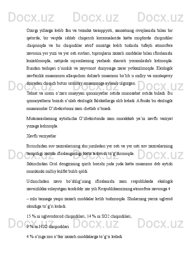 Oxirgi   yillarga   kelib   fan   va   texnika   taraqqiyoti,   sanoatning   rivojlanishi   bilan   bir
qatorda,   bir   vaqtda   ishlab   chiqarish   korxonalarida   katta   miqdorda   chiqindilar
chiqmoqda   va   bu   chiqindilar   atrof   muxitga   kelib   tushishi   tufayli   atmosfera
xavosini yer yuzi va yer osti suvlari, tuproqlarni zaxarli moddalar bilan ifloslanishi
kuzatilmoqda,   natijada   injsonlarning   yashash   sharoiti   yomonlashib   kelmoqda.
Bundan   tashqari   o’simlik   va   xayvonot   dunyosiga   zarar   yetkazilmoqda.   Ekologik
xavfsizlik muammosi  allaqachon  dolzarb  muammo bo’lib  u milliy  va mintaqaviy
doiradan chiqich butun umumiy muammoga aylanib ulgurgan.
Tabiat  va inson o’zaro muayyan qonuniyatlar  ostida munosabat  ostida buladi. Bu
qonunyatlarni buzish o’nlab ekologik falokatlarga olib keladi. Afsuski bu ekologik
muammolar O’zbekistonni xam chetlab o’tmadi.
Mutaxasislarning   aytishicha   O’zbekistonda   xam   murakkab   ya’ni   xavfli   vaziyat
yuzaga kelmoqda.
Xavfli vaziyatlar
Birinchidan suv zaxiralarining shu jumladan yer osti va yer usti suv zaxiralarining
tanqisligi xamda ifloslanganligi katta tashvish to’g’dirmoqda.
Ikkinchidan   Orol   dengizining   qurib   borishi   juda   juda   katta   muammo   deb   aytish
mumkinki milliy kulfat bulib qoldi.
Uchinchidan   xavo   bo’shlig’ining   ifloslanishi   xam   respublikada   ekalogik
xavsizlikka solayotgan taxdiddir xar yili Respublikamizning atmosfera xavosiga 4
– mln tannaga yaqin zaxarli moddalar kelib tushmoqda. Shularning yarmi uglerod
oksidiga to’g’ri keladi.
15 % ni uglevodorod chiqindilari, 14 % ni SO2 chiqindilari,
9 % ni N2O chiqindilari.
4 % o’ziga xos o’tkir zaxarli moddalarga to’g’ri keladi. 