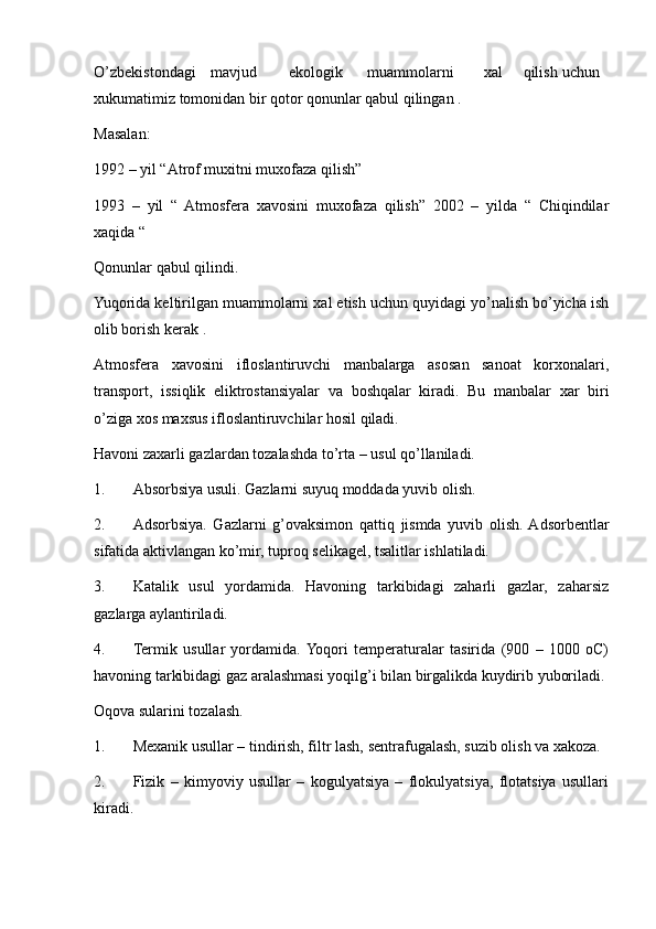 O’zbekistondagi mavjud ekologik muammolarni xal qilish uchun
xukumatimiz tomonidan bir qotor qonunlar qabul qilingan .
Masalan:
1992 – yil “Atrof muxitni muxofaza qilish”
1993   –   yil   “   Atmosfera   xavosini   muxofaza   qilish”   2002   –   yilda   “   Chiqindilar
xaqida “
Qonunlar qabul qilindi.
Yuqorida keltirilgan muammolarni xal etish uchun quyidagi yo’nalish bo’yicha ish
olib borish kerak .
Atmosfera   xavosini   ifloslantiruvchi   manbalarga   asosan   sanoat   korxonalari,
transport,   issiqlik   eliktrostansiyalar   va   boshqalar   kiradi.   Bu   manbalar   xar   biri
o’ziga xos maxsus ifloslantiruvchilar hosil qiladi.
Havoni zaxarli gazlardan tozalashda to’rta – usul qo’llaniladi.
1. Absorbsiya usuli. Gazlarni suyuq moddada yuvib olish.
2. Adsorbsiya.   Gazlarni   g’ovaksimon   qattiq   jismda   yuvib   olish.  Adsorbentlar
sifatida aktivlangan ko’mir, tuproq selikagel, tsalitlar ishlatiladi.
3. Katalik   usul   yordamida.   Havoning   tarkibidagi   zaharli   gazlar,   zaharsiz
gazlarga aylantiriladi.
4. Termik   usullar   yordamida.  Yoqori   temperaturalar   tasirida   (900   –   1000   oC)
havoning tarkibidagi gaz aralashmasi yoqilg’i bilan birgalikda kuydirib yuboriladi.
Oqova sularini tozalash.
1. Mexanik usullar – tindirish, filtr lash, sentrafugalash, suzib olish va xakoza.
2. Fizik   –   kimyoviy   usullar   –   kogulyatsiya   –   flokulyatsiya,   flotatsiya   usullari
kiradi. 