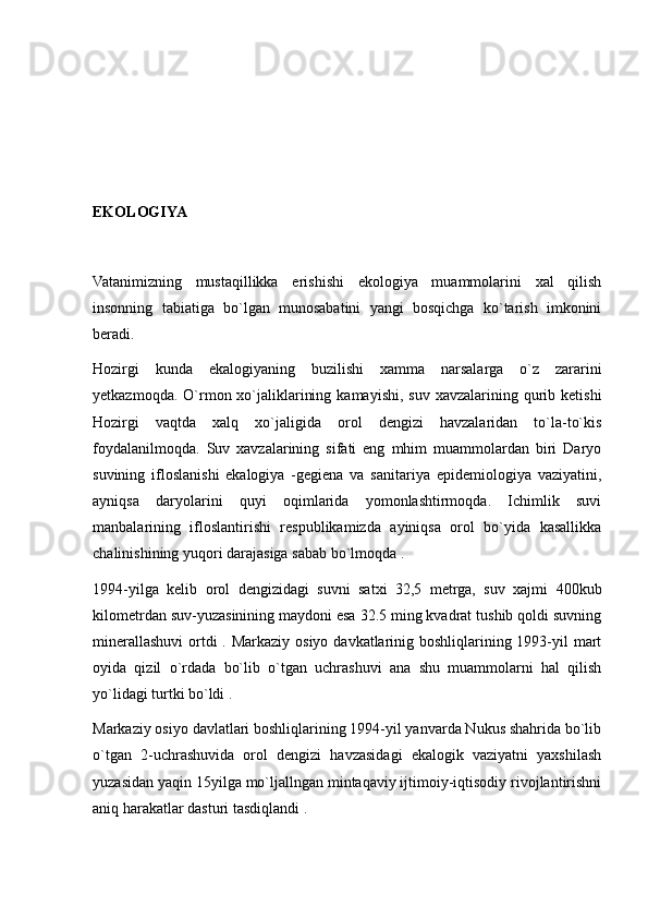 EKOLOGIYA
Vatanimizning   mustaqillikka   erishishi   ekologiya   muammolarini   xal   qilish
insonning   tabiatiga   bo`lgan   munosabatini   yangi   bosqichga   ko`tarish   imkonini
beradi.
Hozirgi   kunda   ekalogiyaning   buzilishi   xamma   narsalarga   o`z   zararini
yetkazmoqda.  O`rmon xo`jaliklarining  kamayishi,  suv  xavzalarining  qurib  ketishi
Hozirgi   vaqtda   xalq   xo`jaligida   orol   dengizi   havzalaridan   to`la-to`kis
foydalanilmoqda.   Suv   xavzalarining   sifati   eng   mhim   muammolardan   biri   Daryo
suvining   ifloslanishi   ekalogiya   -gegiena   va   sanitariya   epidemiologiya   vaziyatini,
ayniqsa   daryolarini   quyi   oqimlarida   yomonlashtirmoqda.   Ichimlik   suvi
manbalarining   ifloslantirishi   respublikamizda   ayiniqsa   orol   bo`yida   kasallikka
chalinishining yuqori darajasiga sabab bo`lmoqda .
1994-yilga   kelib   orol   dengizidagi   suvni   satxi   32,5   metrga,   suv   xajmi   400kub
kilometrdan suv-yuzasinining maydoni esa 32.5 ming kvadrat tushib qoldi suvning
minerallashuvi ortdi . Markaziy osiyo davkatlarinig boshliqlarining 1993-yil mart
oyida   qizil   o`rdada   bo`lib   o`tgan   uchrashuvi   ana   shu   muammolarni   hal   qilish
yo`lidagi turtki bo`ldi . 
Markaziy osiyo davlatlari boshliqlarining 1994-yil yanvarda Nukus shahrida bo`lib
o`tgan   2-uchrashuvida   orol   dengizi   havzasidagi   ekalogik   vaziyatni   yaxshilash
yuzasidan yaqin 15yilga mo`ljallngan mintaqaviy ijtimoiy-iqtisodiy rivojlantirishni
aniq harakatlar dasturi tasdiqlandi . 