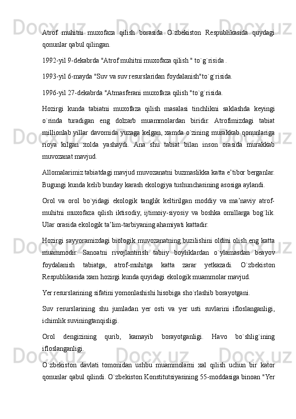 Atrof   muhitni   muxofaza   qilish   borasida   O`zbekiston   Respublikasida   quydagi
qonunlar qabul qilingan.
1992-yil 9-dekabrda "Atrof muhitni muxofaza qilish " to`g`risida .
1993-yil 6-mayda "Suv va suv resurslaridan foydalanish"to`g`risida.
1996-yil 27-dekabrda "Atmasferani muxofaza qilish "to`g`risida.
Hozirgi   kunda   tabiatni   muxofaza   qilish   masalasi   tinchlikni   saklashda   keyingi
o`rinda   turadigan   eng   dolzarb   muammolardan   biridir.   Atrofimizdagi   tabiat
millionlab yillar davomida yuzaga kelgan, xamda o`zining murakkab qonunlariga
rioya   kilgan   xolda   yashaydi.   Ana   shu   tabiat   bilan   inson   orasida   murakkab
muvozanat mavjud.
Allomalarimiz tabiatdagi mavjud muvozanatni buzmaslikka katta e’tibor berganlar.
Bugungi kunda kelib bunday karash ekologiya tushunchasining asosiga aylandi.
Orol   va   orol   bo`yidagi   ekologik   tanglik   keltirilgan   moddiy   va   ma’naviy   atrof-
muhitni   muxofaza   qilish   iktisodiy,   ijtimoiy-siyosiy   va   boshka   omillarga   bog`lik.
Ular orasida ekologik ta’lim-tarbiyaning ahamiyati kattadir. 
Hozirgi sayyoramizdagi biologik muvozanatning buzilishini oldini olish eng katta
muammodir.   Sanoatni   rivojlantirish   tabiiy   boyliklardan   o`ylamasdan   beayov
foydalanish   tabiatga,   atrof-muhitga   katta   zarar   yetkazadi.   O`zbekiston
Respublikasida xam hozirgi kunda quyidagi ekologik muammolar mavjud.
Yer resurslarining sifatini yomonlashishi hisobiga sho`rlashib borayotgani.
Suv   resurslarining   shu   jumladan   yer   osti   va   yer   usti   suvlarini   ifloslanganligi,
ichimlik suviningtanqisligi.
Orol   dengizining   qurib,   kamayib   borayotganligi.   Havo   bo`shlig`ining
ifloslanganligi.
O`zbekiston   davlati   tomonidan   ushbu   muammolarni   xal   qilish   uchun   bir   kator
qonunlar qabul qilindi. O`zbekiston Konstitutsiyasining 55-moddasiga binoan "Yer 