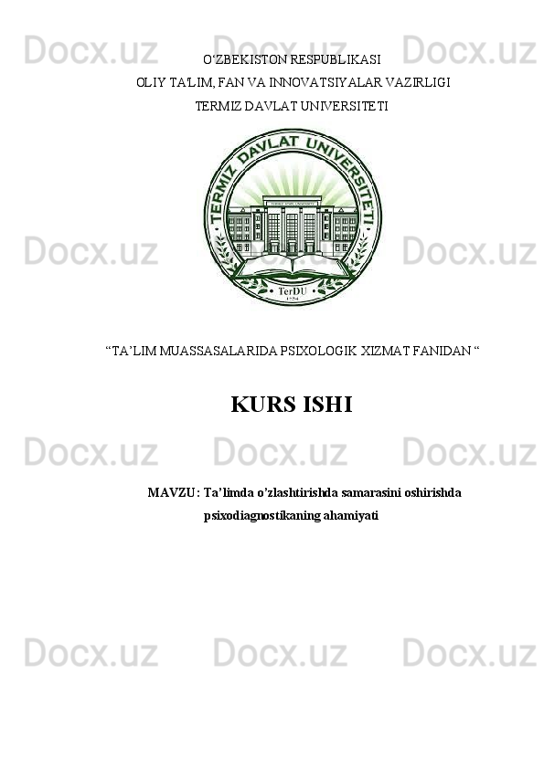 O‘ZBEKISTON RESPUBLIKASI
 OLIY TA'LIM, FAN VA INNOVATSIYALAR VAZIRLIGI
TERMIZ DAVLAT UNIVERSITETI
 
 “TA’LIM MUASSASALARIDA PSIXOLOGIK XIZMAT FANIDAN “
KURS ISHI 
MAVZU :  Ta ’ limda   o ’ zlashtirishda   samarasini   oshirishda
psixodiagnostikaning   ahamiyati 