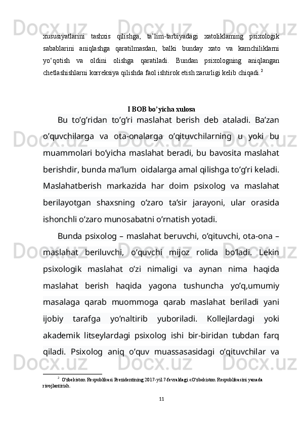 xususiyatlarini   tashxis   qilishga,   ta’lim-tarbiyadagi   xatoliklaming   psixologik
sabablarini   aniqlashga   qaratilmasdan,   balki   bunday   xato   va   kamchiliklarni
yo‘qotish   va   oldini   olishga   qaratiladi.   Bundan   psixologning   aniqlangan
chetlashishlarni korreksiya qilishda faol ishtirok etish zarurligi kelib chiqadi. 2
I BOB bo’yicha xulosa
Bu   to’g’ridan   to’g’ri   maslahat   berish   deb   ataladi.   Ba’zan
o’quvchilarga   va   ota-onalarga   o’qituvchilarning   u   yoki   bu
muammolari  bo’yicha   maslahat   beradi,   bu  bavosita   maslahat
berishdir, bunda ma’lum  oidalarga amal qilishga to’g’ri keladi.
Maslahatberish   markazida   har   doim   psixolog   va   maslahat
berilayotgan   shaxsning   o’zaro   ta’sir   jarayoni,   ular   orasida
ishonchli o’zaro munosabatni o’rnatish yotadi.
Bunda psixolog – maslahat beruvchi, o’qituvchi, ota-ona –
maslahat   beriluvchi,   o’quvchi   mijoz   rolida   bo’ladi.   Lekin
psixologik   maslahat   o’zi   nimaligi   va   aynan   nima   haqida
maslahat   berish   haqida   yagona   tushuncha   yo’q,umumiy
masalaga   qarab   muommoga   qarab   maslahat   beriladi   yani
ijobiy   tarafga   yo’naltirib   yuboriladi.   Kollejlardagi   yoki
akademik   litseylardagi   psixolog   ishi   bir-biridan   tubdan   farq
qiladi.   Psixolog   aniq   o’quv   muassasasidagi   o’qituvchilar   va
2
  O'zbekiston Respublikasi Prezidentining 2017-yil 7-fevraldagi «O'zbekiston Respublikasini yanada 
rivojlantirish.
11 