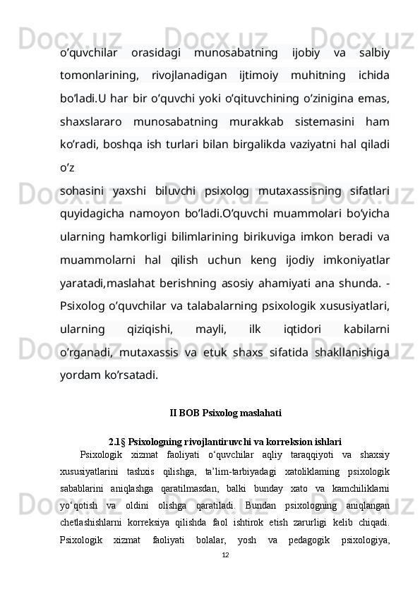 o’quvchilar   orasidagi   munosabatning   ijobiy   va   salbiy
tomonlarining,   rivojlanadigan   ijtimoiy   muhitning   ichida
bo’ladi.U   har   bir   o’quvchi   yoki   o’qituvchining   o’zinigina   emas,
shaxslararo   munosabatning   murakkab   sistemasini   ham
ko’radi,   boshqa   ish   turlari   bilan   birgalikda   vaziyatni   hal   qiladi
o’z
sohasini   yaxshi   biluvchi   psixolog   mutaxassisning   sifatlari
quyidagicha   namoyon   bo’ladi.O’quvchi   muammolari   bo’yicha
ularning   hamkorligi   bilimlarining   birikuviga   imkon   beradi   va
muammolarni   hal   qilish   uchun   keng   ijodiy   imkoniyatlar
yaratadi,maslahat   berishning   asosiy   ahamiyati   ana   shunda.   -
Psixolog   o’quvchilar   va   talabalarning   psixologik   xususiyatlari,
ularning   qiziqishi,   mayli,   ilk   iqtidori   kabilarni
o’rganadi,   mutaxassis   va   etuk   shaxs   sifatida   shakllanishiga
yordam ko’rsatadi.
II   BOB Psixolog maslahati
2.1§ Psixologning rivojlantiruvchi va korreksion ishlari
Psixologik   xizmat   faoliyati   o‘quvchilar   aqliy   taraqqiyoti   va   shaxsiy
xususiyatlarini   tashxis   qilishga,   ta’lim-tarbiyadagi   xatoliklaming   psixologik
sabablarini   aniqlashga   qaratilmasdan,   balki   bunday   xato   va   kamchiliklarni
yo‘qotish   va   oldini   olishga   qaratiladi.   Bundan   psixologning   aniqlangan
chetlashishlarni   korreksiya   qilishda   faol   ishtirok   etish   zarurligi   kelib   chiqadi.
Psixologik   xizmat   faoliyati   bolalar,   yosh   va   pedagogik   psixologiya,
12 