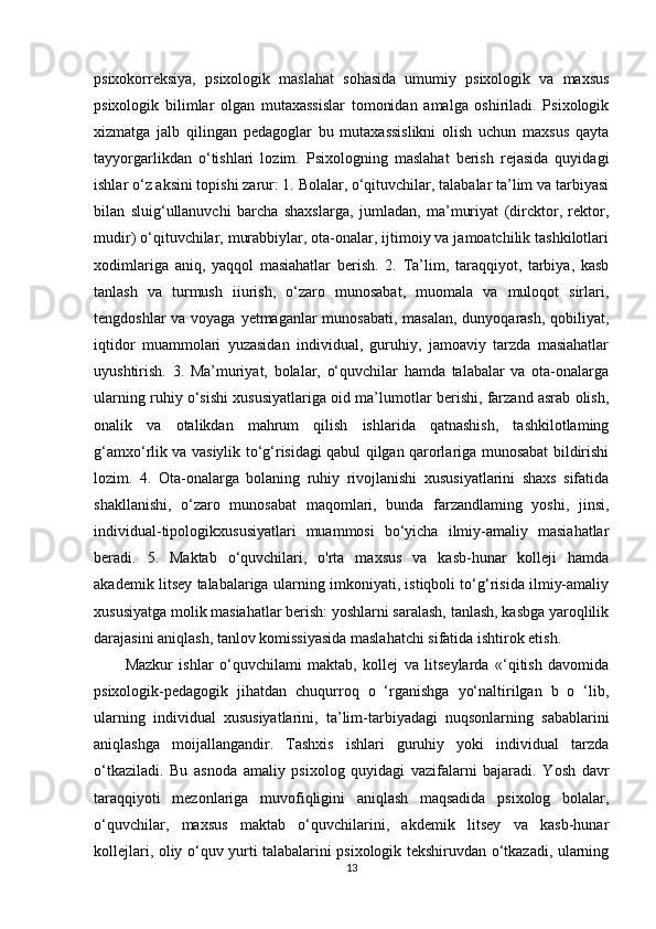 psixokorreksiya,   psixologik   maslahat   sohasida   umumiy   psixologik   va   maxsus
psixologik   bilimlar   olgan   mutaxassislar   tomonidan   amalga   oshiriladi.   Psixologik
xizmatga   jalb   qilingan   pedagoglar   bu   mutaxassislikni   olish   uchun   maxsus   qayta
tayyorgarlikdan   o‘tishlari   lozim.   Psixologning   maslahat   berish   rejasida   quyidagi
ishlar o‘z aksini topishi zarur: 1. Bolalar, o‘qituvchilar, talabalar ta’lim va tarbiyasi
bilan   sluig‘ullanuvchi   barcha   shaxslarga,   jumladan,   ma’muriyat   (dircktor,   rektor,
mudir) o‘qituvchilar, murabbiylar, ota-onalar, ijtimoiy va jamoatchilik tashkilotlari
xodimlariga   aniq,   yaqqol   masiahatlar   berish.   2.   Ta’lim,   taraqqiyot,   tarbiya,   kasb
tanlash   va   turmush   iiurish,   o‘zaro   munosabat,   muomala   va   muloqot   sirlari,
tengdoshlar  va voyaga yetmaganlar munosabati,  masalan, dunyoqarash, qobiliyat,
iqtidor   muammolari   yuzasidan   individual,   guruhiy,   jamoaviy   tarzda   masiahatlar
uyushtirish.   3.   Ma’muriyat,   bolalar,   o‘quvchilar   hamda   talabalar   va   ota-onalarga
ularning ruhiy o‘sishi xususiyatlariga oid ma’lumotlar berishi, farzand asrab olish,
onalik   va   otalikdan   mahrum   qilish   ishlarida   qatnashish,   tashkilotlaming
g‘amxo‘rlik va vasiylik to‘g‘risidagi qabul qilgan qarorlariga munosabat bildirishi
lozim.   4.   Ota-onalarga   bolaning   ruhiy   rivojlanishi   xususiyatlarini   shaxs   sifatida
shakllanishi,   o‘zaro   munosabat   maqomlari,   bunda   farzandlaming   yoshi,   jinsi,
individual-tipologikxususiyatlari   muammosi   bo‘yicha   ilmiy-amaliy   masiahatlar
beradi.   5.   Maktab   o‘quvchilari,   o'rta   maxsus   va   kasb-hunar   kolleji   hamda
akademik litsey talabalariga ularning imkoniyati, istiqboli to‘g‘risida ilmiy-amaliy
xususiyatga molik masiahatlar berish: yoshlarni saralash, tanlash, kasbga yaroqlilik
darajasini aniqlash, tanlov komissiyasida maslahatchi sifatida ishtirok etish. 
Mazkur   ishlar   o‘quvchilami   maktab,   kollej   va   litseylarda   «‘qitish   davomida
psixologik-pedagogik   jihatdan   chuqurroq   o   ‘rganishga   yo‘naltirilgan   b   o   ‘lib,
ularning   individual   xususiyatlarini,   ta’lim-tarbiyadagi   nuqsonlarning   sabablarini
aniqlashga   moijallangandir.   Tashxis   ishlari   guruhiy   yoki   individual   tarzda
o‘tkaziladi.   Bu   asnoda   amaliy   psixolog   quyidagi   vazifalarni   bajaradi.   Yosh   davr
taraqqiyoti   mezonlariga   muvofiqligini   aniqlash   maqsadida   psixolog   bolalar,
o‘quvchilar,   maxsus   maktab   o‘quvchilarini,   akdemik   litsey   va   kasb-hunar
kollejlari, oliy o‘quv yurti talabalarini psixologik tekshiruvdan o‘tkazadi, ularning
13