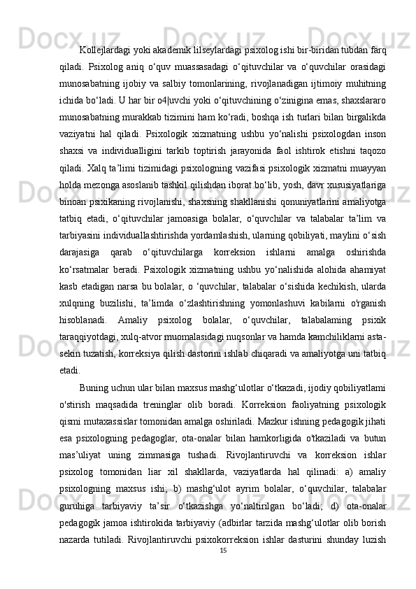 Kollejlardagi yoki akademik lilseylardagi psixolog ishi bir-biridan tubdan farq
qiladi.   Psixolog   aniq   o‘quv   muassasadagi   o‘qituvchilar   va   o‘quvchilar   orasidagi
munosabatning   ijobiy   va   salbiy   tomonlarining,   rivojlanadigan   ijtimoiy   muhitning
ichida bo‘ladi. U har bir o4|uvchi yoki o‘qituvchining o‘zinigina emas, shaxslararo
munosabatning murakkab tizimini ham ko‘radi, boshqa ish turlari bilan birgalikda
vaziyatni   hal   qiladi.   Psixologik   xizmatning   ushbu   yo‘nalishi   psixologdan   inson
shaxsi   va   individualligini   tarkib   toptirish   jarayonida   faol   ishtirok   etishni   taqozo
qiladi. Xalq ta’limi tizimidagi psixologning vazifasi psixologik xizmatni muayyan
holda mezonga asoslanib tashkil qilishdan iborat bo‘lib, yosh, davr xususiyatlariga
binoan psixikaning rivojlanishi, shaxsning shakllanishi qonuniyatlarini amaliyotga
tatbiq   etadi,   o‘qituvchilar   jamoasiga   bolalar,   o‘quvchilar   va   talabalar   ta’lim   va
tarbiyasini individuallashtirishda yordamlashish, ularning qobiliyati, maylini o‘sish
darajasiga   qarab   o‘qituvchilarga   korreksion   ishlarni   amalga   oshirishda
ko‘rsatmalar   beradi.   Psixologik   xizmatning   ushbu   yo‘nalishida   alohida   ahamiyat
kasb  etadigan  narsa  bu bolalar, o  ‘quvchilar,  talabalar  o‘sishida  kechikish,   ularda
xulqning   buzilishi,   ta’limda   o‘zlashtirishning   yomonlashuvi   kabilarni   o'rganish
hisoblanadi.   Amaliy   psixolog   bolalar,   o‘quvchilar,   talabalaming   psixik
taraqqiyotdagi, xulq-atvor muomalasidagi nuqsonlar va hamda kamchiliklarni asta-
sekin tuzatish, korreksiya qilish dastorini ishlab chiqaradi va amaliyotga uni tatbiq
etadi. 
Buning uchun ular bilan maxsus mashg‘ulotlar o‘tkazadi, ijodiy qobiliyatlami
o'stirish   maqsadida   treninglar   olib   boradi.   Korreksion   faoliyatning   psixologik
qismi mutaxassislar tomonidan amalga oshiriladi. Mazkur ishning pedagogik jihati
esa   psixologning   pedagoglar,   ota-onalar   bilan   hamkorligida   o'tkaziladi   va   butun
mas’uliyat   uning   zimmasiga   tushadi.   Rivojlantiruvchi   va   korreksion   ishlar
psixolog   tomonidan   liar   xil   shakllarda,   vaziyatlarda   hal   qilinadi:   a)   amaliy
psixologning   maxsus   ishi;   b)   mashg‘ulot   ayrim   bolalar,   o‘quvchilar,   talabalar
guruhiga   tarbiyaviy   ta’sir   o‘tkazishga   yo‘naltirilgan   bo‘ladi;   d)   ota-onalar
pedagogik jamoa ishtirokida tarbiyaviy (adbirlar tarzida mashg‘ulotlar olib borish
nazarda   tutiladi.   Rivojlantiruvchi   psixokorreksion   ishlar   dasturini   shunday   luzish
15